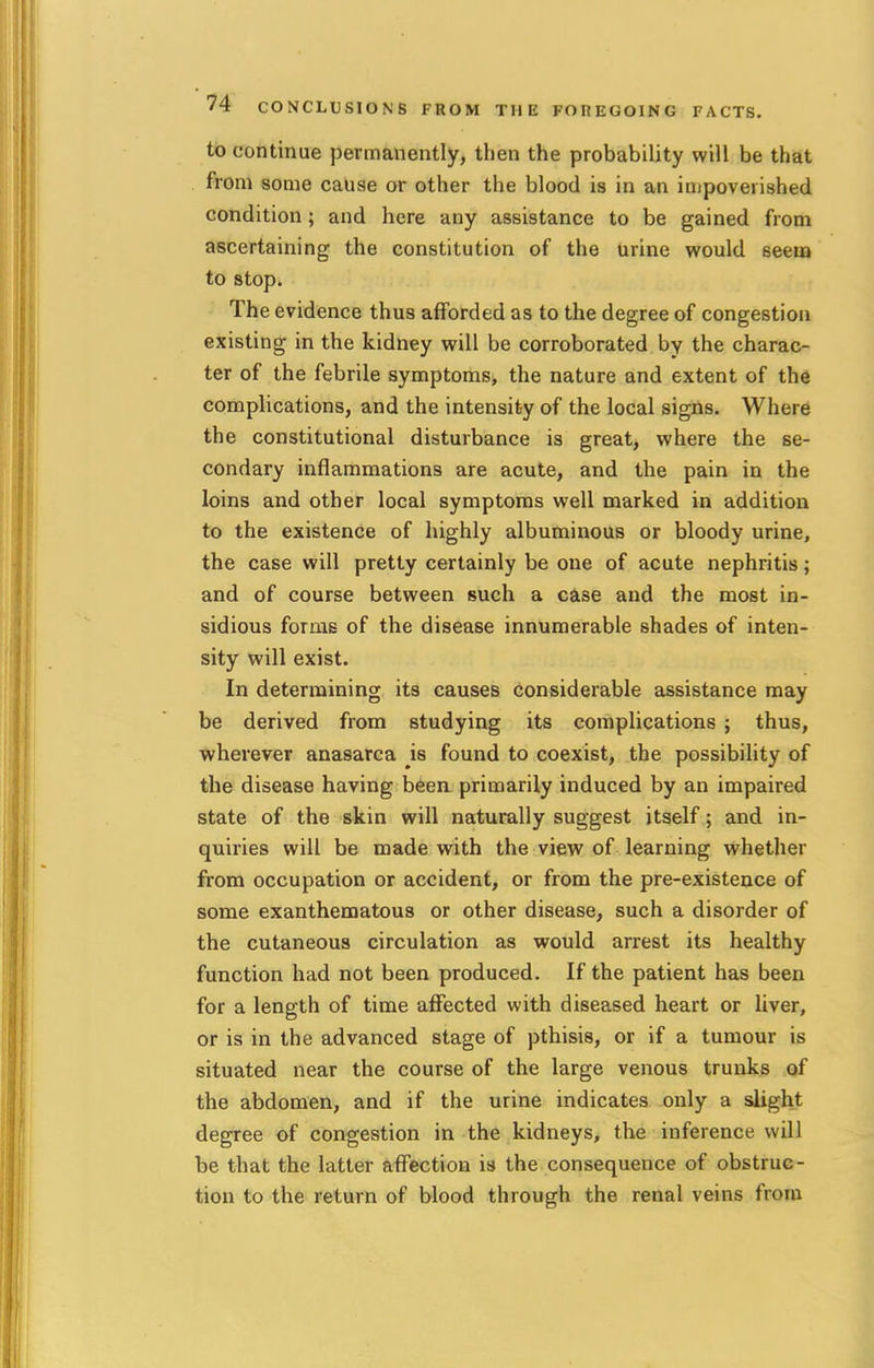 to continue permanently, then the probability will be that from some cause or other the blood is in an impoverished condition; and here any assistance to be gained from ascertaining the constitution of the urine would seem to stop. The evidence thus afforded as to the degree of congestion existing in the kidney will be corroborated by the charac- ter of the febrile symptoms, the nature and extent of the complications, and the intensity of the local signs. Where the constitutional disturbance is great, where the se- condary inflammations are acute, and the pain in the loins and other local symptoms well marked in addition to the existence of highly albuminous or bloody urine, the case will pretty certainly be one of acute nephritis; and of course between such a case and the most in- sidious forms of the disease innumerable shades of inten- sity will exist. In determining its causes considerable assistance may be derived from studying its complications ; thus, wherever anasarca is found to coexist, the possibility of the disease having been primarily induced by an impaired state of the skin will naturally suggest itself; and in- quiries will be made with the view of learning whether from occupation or accident, or from the pre-existence of some exanthematous or other disease, such a disorder of the cutaneous circulation as would arrest its healthy function had not been produced. If the patient has been for a length of time affected with diseased heart or liver, or is in the advanced stage of pthisis, or if a tumour is situated near the course of the large venous trunks of the abdomen, and if the urine indicates only a slight degree of congestion in the kidneys, the inference will be that the latter affection is the consequence of obstruc- tion to the return of blood through the renal veins from