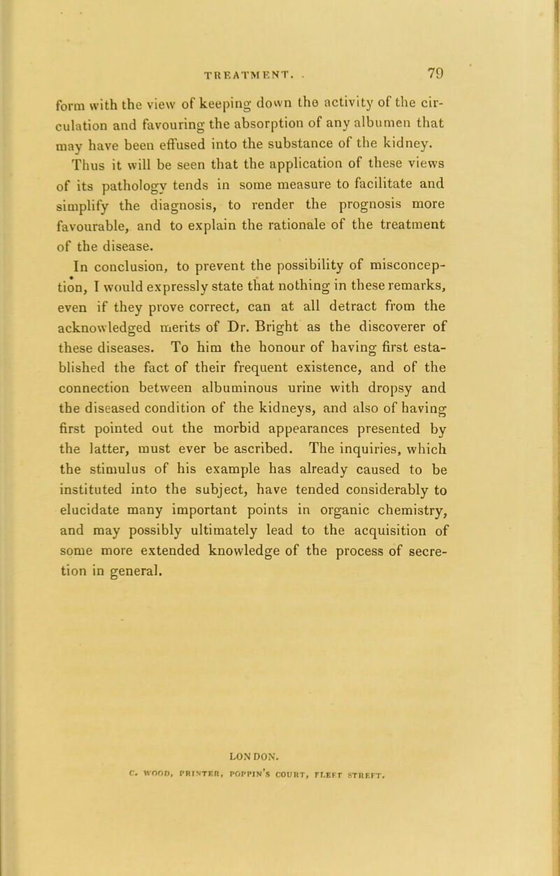 form with the view of keeping down the activity of the cir- culation and favouring the absorption of any albumen that may have been effused into the substance of the kidney. Thus it will be seen that the application of these views of its pathology tends in some measure to facilitate and simplify the diagnosis, to render the prognosis more favourable, and to explain the rationale of the treatment of the disease. In conclusion, to prevent the possibility of misconcep- tion, I would expressly state that nothing in these remarks, even if they prove correct, can at all detract from the acknowledged merits of Dr. Bright as the discoverer of these diseases. To him the honour of having first esta- blished the fact of their frequent existence, and of the connection between albuminous urine with dropsy and the diseased condition of the kidneys, and also of having first pointed out the morbid appearances presented by the latter, must ever be ascribed. The inquiries, which the stimulus of his example has already caused to be instituted into the subject, have tended considerably to elucidate many important points in organic chemistry, and may possibly ultimately lead to the acquisition of some more extended knowledge of the process of secre- tion in general. LON DON. f. WOOD, PRINTER, POPPIn's COURT, FI.EFT STRF.FT.