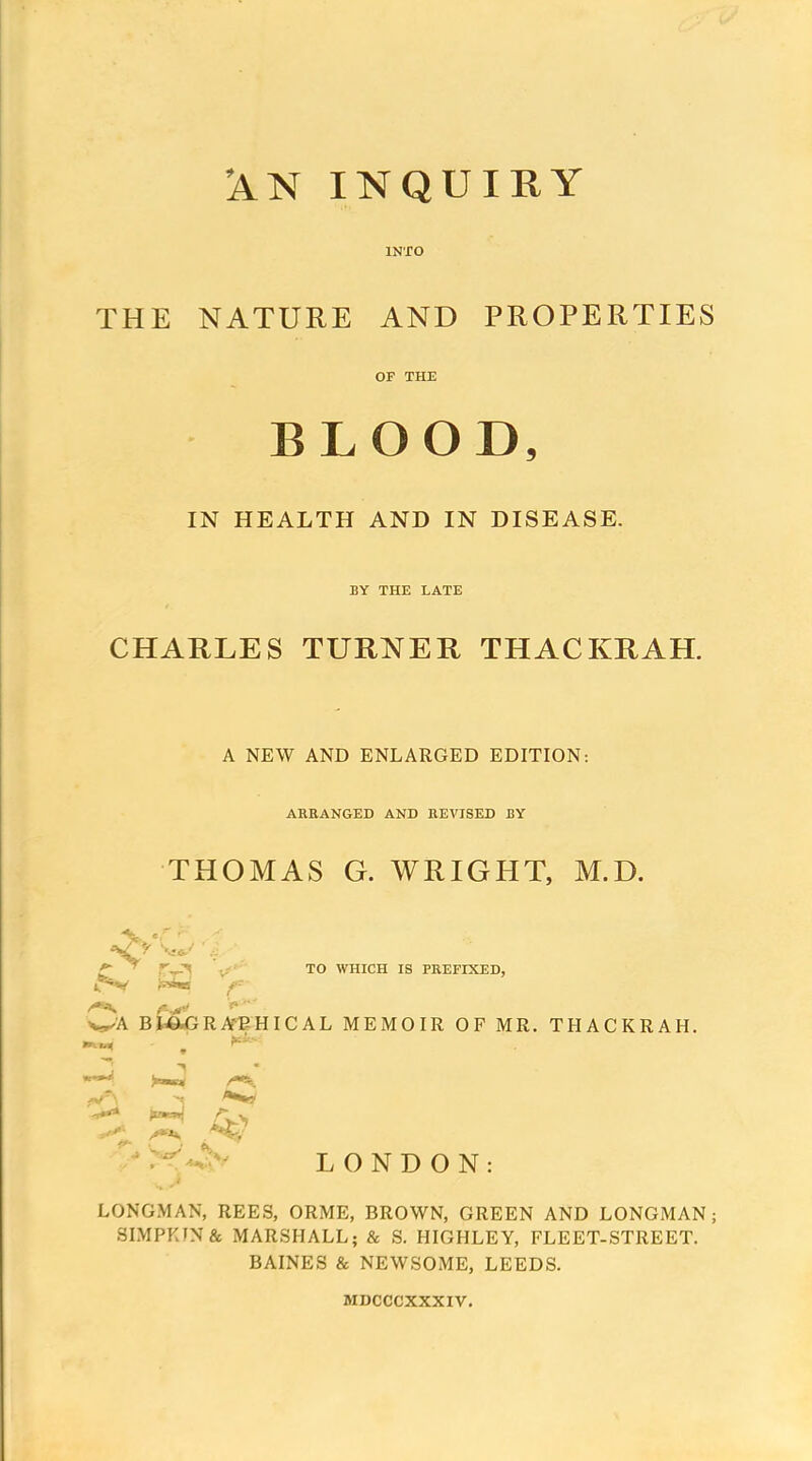 'AN INQUIRY INTO THE NATURE AND PROPERTIES OF THE BLOOD, IN HEALTH AND IN DISEASE. BY THE LATE CHARLES TURNER THACKRAH. A NEW AND ENLARGED EDITION: AREANGED AND REVISED BY THOMAS G. WRIGHT, M.D. v' TO WHICH IS PREFIXED, ^ j«W ^ f-^ V^A BtewGRA'EHICAL MEMOIR OF MR. THACKRAH. ^ P^, ■ r-^^^y LONDON: LONGMAN, REES, ORME, BROWN, GREEN AND LONGMAN; SIMPKIN& MARSHALL; & S. HIGHLEY, FLEET-STREET. BAINES & NEWSOME, LEEDS. MDCCCXXXIV.