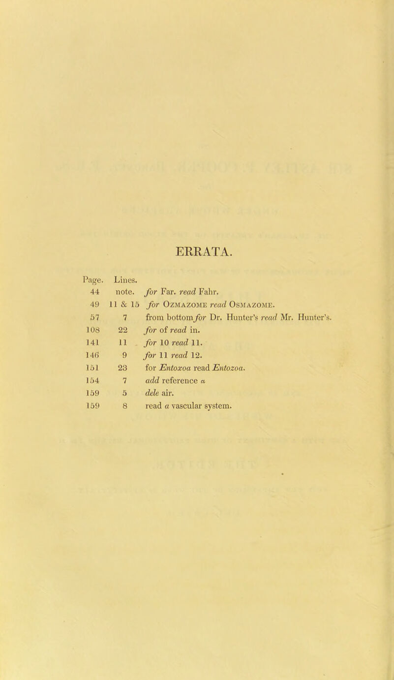 ERRATA. Page. Lines. 44 note, for Far. read Fahr. 49 11 & 15 for OzMAZOME read Osxiazome. 57 7 from bottomfor Dr. Hunter's read Mr. Hunter's. 108 22 for of read in. 141 11 for 10 read 11. 146 9 _/(»• 11 read 12. 161 23 for Entoxoa read Entozoa. 154 7 add reference a 169 5 dele air. 159 8 read a vascular system.