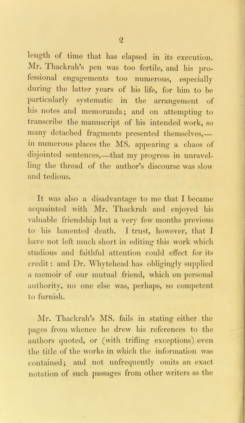 leng-th of time that has elapsed in its execution. Mr. Thackrah's pen was too fertile, and liis pro- fessional eng-ag-ements too numerous, especially during the latter years of his life, for him to be particularly systematic in the arrangement of his notes and memoranda; and on attempting to transcribe the manuscript of his intended work, so many detached fragments presented themselves,— in numerous places the MS. appearing a chaos of disjointed sentences,—that my progress in unravel- ling the thread of the author's discourse was slow and tedious. It was also a disadvantage to me that I became acquainted with Mr. Thackrah and enjoyed his valuable friendship but a very few months previous to his lamented death. I trust, however, that I have not left much short in editing this work which studious and faithful attention could effect for its credit: and Dr. Whytehead has obligingly supplied a memoir of our mutual friend, which on personal authority, no one else was, perhaps, so competent to furnish. Mr. Thackrah's MS. fails in stating either the pages from whence he drew his references to the authors quoted, or (with trifling exceptions) even the title of the works in which the information was contained; and not unfrequently omits an exact notation of such passages from other writers as the