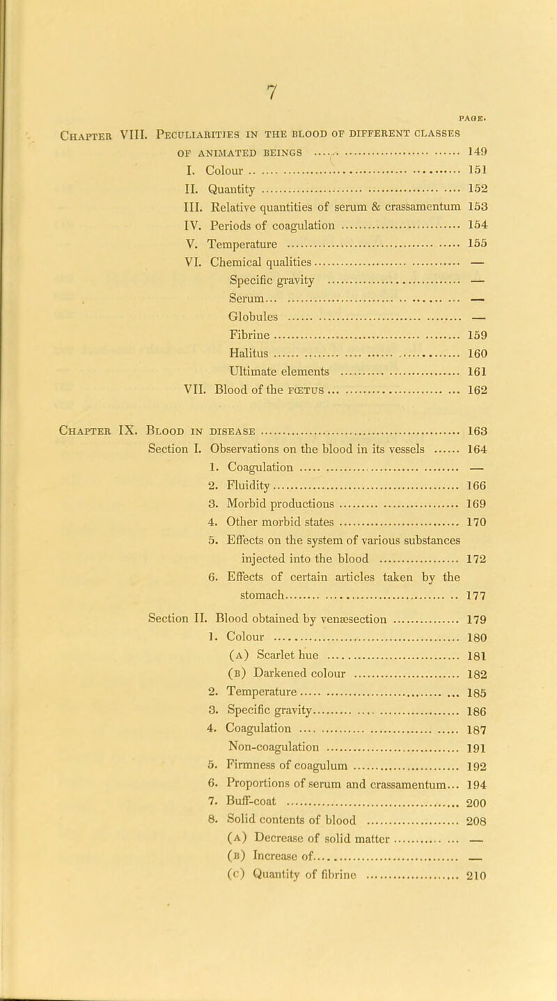 PAGE. Chapter VIII. Peculiarities in the blood of different classes OF animated beings 149 I. Colour 151 II. Quantity 152 III. Relative quantities of serum & crassamentum 153 IV. Periods of coagulation 164 V. Temperature 155 VI. Chemical qualities. Specific gi'avity Serum Globules Fibrine 159 Halitus 160 Ultimate elements 161 VII. Blood of the fcetus 162 Chapter IX. Blood in disease 163 Section I. Observations on the blood in its vessels 164 1. Coagulation — 2. Fluidity 166 3. Morbid productions 169 4. Other morbid states 170 5. Effects on the system of various substances injected into the blood 172 6. Effects of certain articles taken by the stomach 177 Section II. Blood obtained by vena2section 179 1. Colour 180 (a) Scarlet hue 181 (b) Darkened colour 182 2. Temperature 185 3. Specific gravity 186 4. Coagulation 187 Non-coagulation 191 5. Firmness of coagulum 192 6. Proportions of serum and crassamentum... 194 7. Buff-coat 200 8. Solid contents of blood 208 (a) Decrease of solid matter — (b) Increase of (c) Quantity of fibrine 210