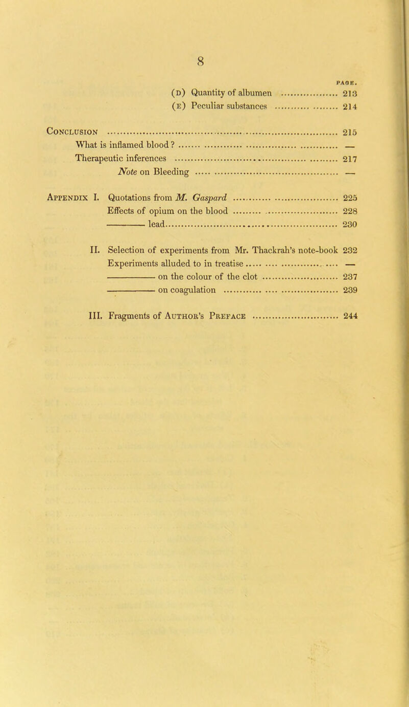 PAOB. (d) Quantity of albumen 213 (e) Peculiar substances 214 Conclusion 215 Wliat is inflamed blood ? — Therapeutic inferences 217 Note on Bleeding — Appendix I. Quotations from M. Gaspard 225 Effects of opium on the blood 228 lead 230 II. Selection of experiments from Mr. Thackrah's note-book 232 Experiments alluded to in treatise — on the colour of the clot 237 on coagulation 239 III. Fragments of Author's Preface 244