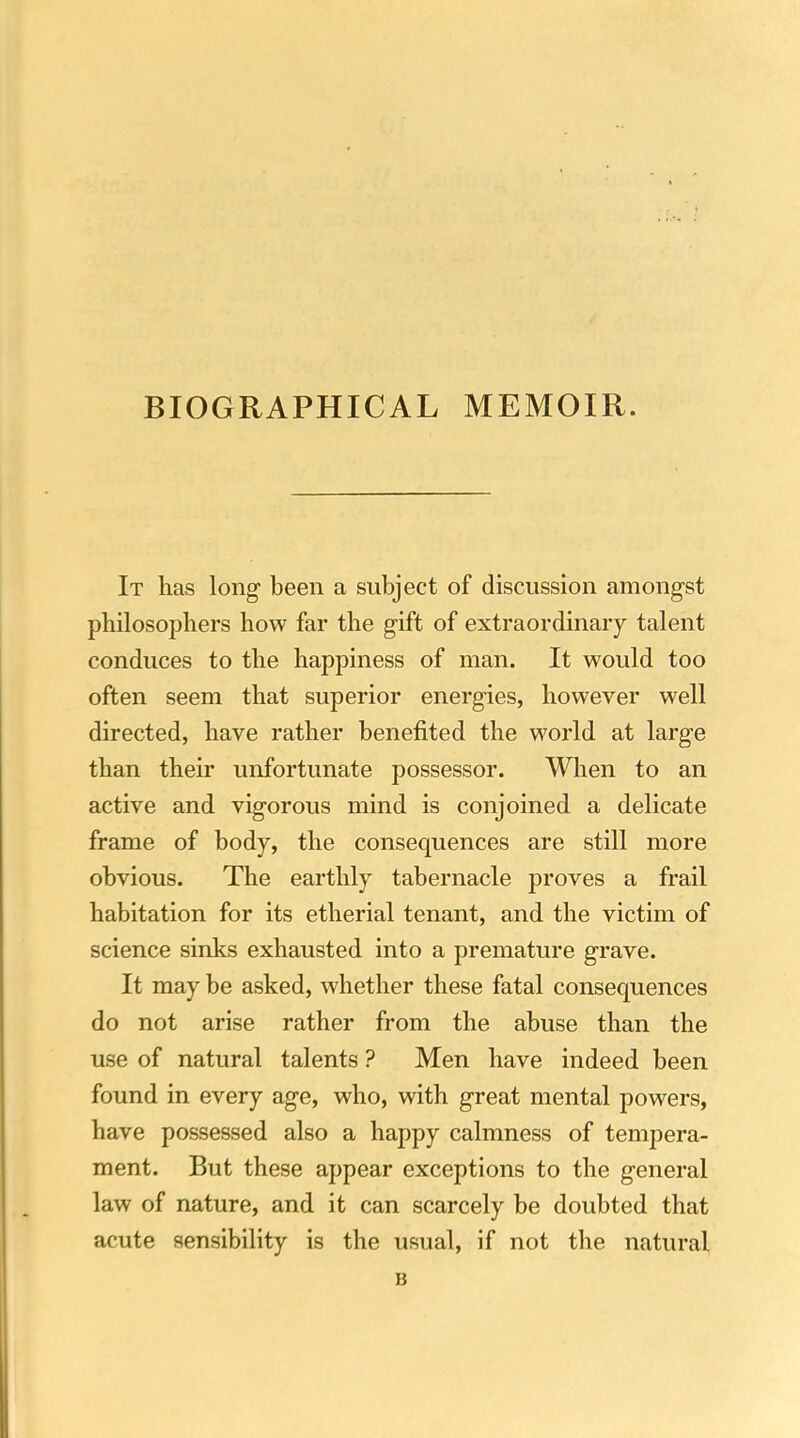 BIOGRAPHICAL MEMOIR. It has long- been a subject of discussion amongst philosophers how far the gift of extraordinary talent conduces to the happiness of man. It would too often seem that superior energies, however well directed, have rather benefited the world at large than their unfortunate possessor. Wlien to an active and vigorous mind is conjoined a delicate frame of body, the consequences are still more obvious. The earthly tabernacle proves a frail habitation for its etherial tenant, and the victim of science sinks exhausted into a premature grave. It may be asked, whether these fatal consequences do not arise rather from the abuse than the use of natural talents ? Men have indeed been found in every age, who, with great mental powers, have possessed also a happy calmness of tempera- ment. But these appear exceptions to the general law of nature, and it can scarcely be doubted that acute sensibility is the usual, if not the natural B