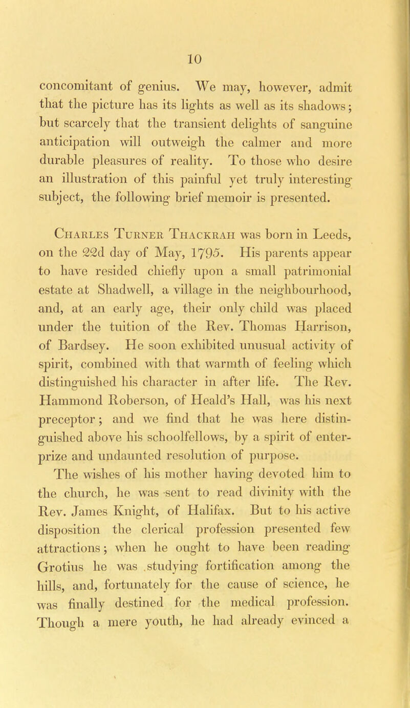 concomitant of genius. We may, however, admit that the picture has its lights as well as its shadows; but scarcely that the transient delights of sanguine anticipation will outweigh the calmer and more durable pleasures of reality. To those who desire an illustration of this painful yet truly interesting subject, the following brief memoir is presented. Charles Turner Thackrah was born in Leeds, on the 22d day of May, 1795. His parents appear to have resided chiefly upon a small patrimonial estate at Shadwell, a village in the neighbourhood, and, at an early age, their only child was placed under the tuition of the Rev. Thomas Harrison, of Bardsey. He soon exhibited unusual activity of spirit, combined with that warmth of feeling which distinguished his character in after life. The Rev. Hammond Roberson, of Heald's Hall, was his next preceptor; and we find that he was here distin- guished above his schoolfellows, by a spirit of enter- prize and undaunted resolution of purpose. The wishes of his mother having devoted him to the church, he was sent to read divinity with the Rev. James Knight, of Halifax. But to his active disposition the clerical profession presented few attractions; when he ought to have been readmg Grotius he was studying fortification among the hills, and, fortunately for the cause of science, he was finally destined for the medical profession. Though a mere youth, he had already evinced a