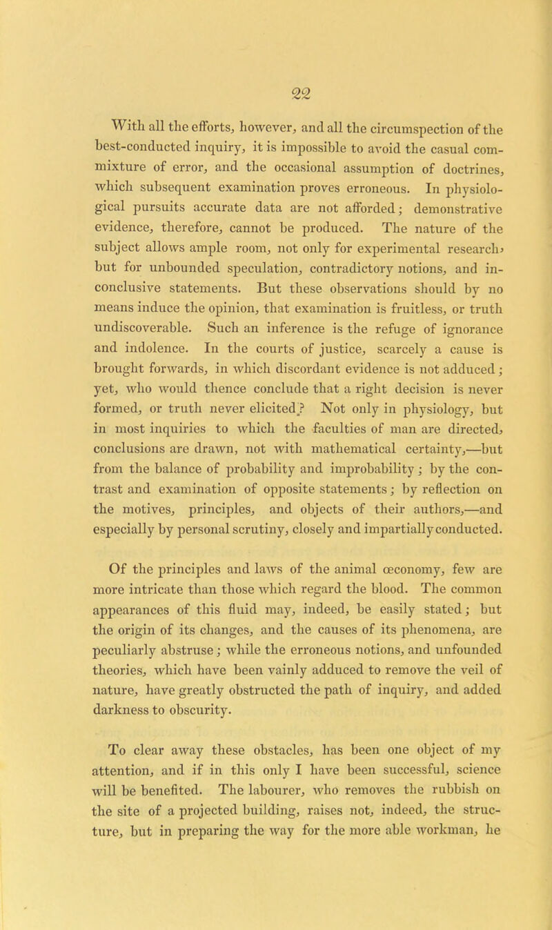 With all the efforts, however, and all the circumspection of the best-conducted inquiry, it is impossible to avoid the casual com- mixture of error, and the occasional assumption of doctrines, which subsequent examination proves erroneous. In physiolo- gical pursuits accurate data are not afforded; demonstrative evidence, therefore, cannot be produced. The nature of the subject allows ample room, not only for experimental research^ but for unbounded speculation, contradictory notions, and in- conclusive statements. But these observations should by no means induce the opinion, that examination is fruitless, or truth undiscoverable. Such an inference is the refuge of ignorance and indolence. In the courts of justice, scarcely a cause is brought forwards, in which discordant evidence is not adduced; yet, who would thence conclude that a right decision is never formed, or truth never elicited? Not only in physiology, but in most inquiries to which the faculties of man are directed^ conclusions are drawn, not with mathematical certainty,—but from the balance of probability and improbability; by the con- trast and examination of opposite statements; by reflection on the motives, principles, and objects of their authors,—and especially by personal scrutiny, closely and impartially conducted. Of the principles and laws of the animal oeconomy, few are more intricate than those which regard the blood. The common appearances of this fliuid may, indeed, be easily stated; but the origin of its changes, and the causes of its phenomena, are peculiarly abstruse; while the erroneous notions, and unfounded theories, which have been vainly adduced to remove the veil of nature, have greatly obstructed the path of inquiry, and added darkness to obscurity. To clear away these obstacles, has been one object of my attention, and if in this only I have been successful, science will be benefited. The labourer, who removes the rubbish on the site of a projected building, raises not, indeed, the struc- ture, but in preparing the way for the more able workman, he