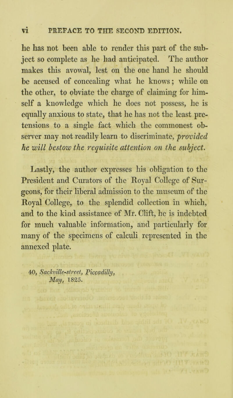 lie has not been able to render this part of the sub- ject so complete as he had anticipated. The author makes this avowal, lest on the one hand he should be accused of concealing what he knows; while on the other, to obviate the charge of claiming for him- self a knowledge which he does not possess, he is equally anxious to state, that he has not the least pre- tensions to a single fact which the commonest ob- server may not readily learn to discriminate, provided he will bestow the requisite attention on the subject. Lastly, the author expresses his obligation to the President and Curators of the Royal College of Sur- geons, for their liberal admission to the museum of the Royal College, to the splendid collection in which, and to the kind assistance of Mr. Clift, he is indebted for much valuable information, and particularly for many of the specimens of calculi represented in the annexed plate. 40, Sackville-slreet, Piccadilly, May, 1825.