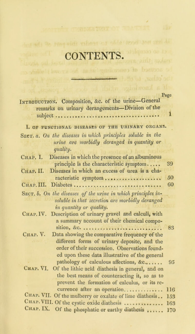 CONTENTS. Page Introduction. Composition, &c. of the urine—General remarks on urinary derangements—Division of the subject 1 I. OF FUNCTIONAL DISEASES OF THE URINARY ORGANS. Sect. a. On the diseases in which principles soluble in the urine are morbidly deranged in quantity or Chap. I. Diseases in which the presence of an albuminous principle is the characteristic symptom 39 Chap. II. Diseases in which an excess of urea is a cha- racteristic symptom 50 Ciiap. III. Diabetes 60 Sect. b. On the diseases of the urine in which principles in- soluble in that secretion are morbidly deranged in quantity or quality. Chap. IV. Description of urinary gravel and calculi, with a summary account of their chemical compo- sition, &c 83 Chap. V. Data showing the comparative frequency of the different forms of urinary deposite, and the order of their succession. Observations found- ed upon these data illustrative of the general pathology of calculous affections, &c 95 Chap. VI. Of the lithic acid diathesis in general, and on the best means of counteracting it, so as to prevent the formation of calculus, or its re- currence after an operation 116 Chap. VII. Of the mulberry or oxalate of lime diathesis.. 153 Chap. VIII. Of the cystic oxide diathesis 163 Chap. IX. Of the phosphatic or earthy diathesis 170