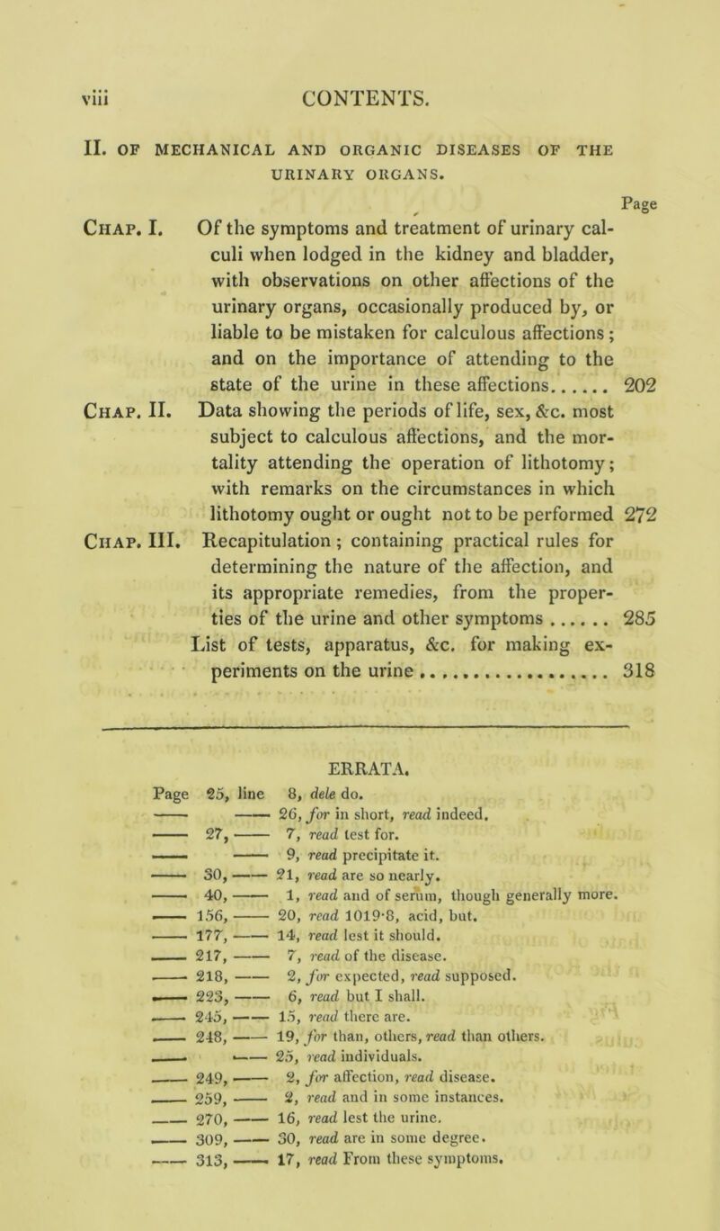 II. OF MECHANICAL AND ORGANIC DISEASES OF THE URINARY ORGANS. Page Chap. I. Of the symptoms and treatment of urinary cal- culi when lodged in the kidney and bladder, with observations on other affections of the urinary organs, occasionally produced by, or liable to be mistaken for calculous affections; and on the importance of attending to the state of the urine in these affections 202 Chap. II. Data showing the periods of life, sex, &c. most subject to calculous affections, and the mor- tality attending the operation of lithotomy; with remarks on the circumstances in which lithotomy ought or ought not to be performed 272 Chap. III. Recapitulation; containing practical rules for determining the nature of the affection, and its appropriate remedies, from the proper- ties of the urine and other symptoms 285 List of tests, apparatus, &c. for making ex- periments on the urine 318 ERRATA. Page 25, line 8, dele do. ——> 26, for in short, read indeed. 27, 7, read test for. 9, read precipitate it. 30, 21, read are so nearly. 40, 1, read and of serum, though generally more. — — 156, 20, read 1019-8, acid, but. 177, 14, read lest it should. . — 217, 7, read of the disease. . ■ 218, 2, for expected, read supposed. •— 223, 6, read but I shall. . 245, 15, read there are. . 248, 19, for than, others, read than others. . . ■ 25, read individuals. 249, —— 2, for affection, read disease. . 259, 2, read and in some instances. 270, 16, read lest the urine. 309, 30, read are in some degree. 313, —— 17, read From these symptoms.