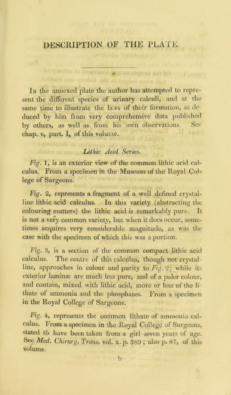 DESCRIPTION OF THE PLATE. In the annexed plate the author has attempted to repre- sent the different species of urinary calculi, and at the same time to illustrate the laws of their formation, as tie duced by him from very comprehensive data published by others, as well as from his own observations. Sec chap, v, part. I, of this volume. Lithic Acid Series. Fig. 1, is an exterior view of the common lithic acitl cal- culus. From a specimen in the Museum of the Royal Col- lege of Surgeons. Fig. 2, represents a fragment of a well defined crystal- line lithic acid calculus. In this variety (abstracting the colouring matters) the lithic acid is remarkably pure. It is not a very common variety, but when it does occur, some- times acquires very considerable magnitude, as was the case with the specimen of which this was a portion. Fig. 3, is a section of the common compact lithic acid calculus. The centre of this calculus, though not crystal line, approaches in colour and purity to Fig. 2; while it exterior laminae are much less pure, and of a paler colour, and contain, mixed with lithic acid, more or less of the li thate of ammonia and the phosphates. From a specimen in the Royal College of Surgeons. Fig. 4, represents the common lithate of ammonia cal- culus. From a specimen in the Royal College of Surgeons, stated to have been taken from a girl seven years of age. See Med. Ctururg. Trans, vol. x. p. 389 ; also p. 87, of this volume. b