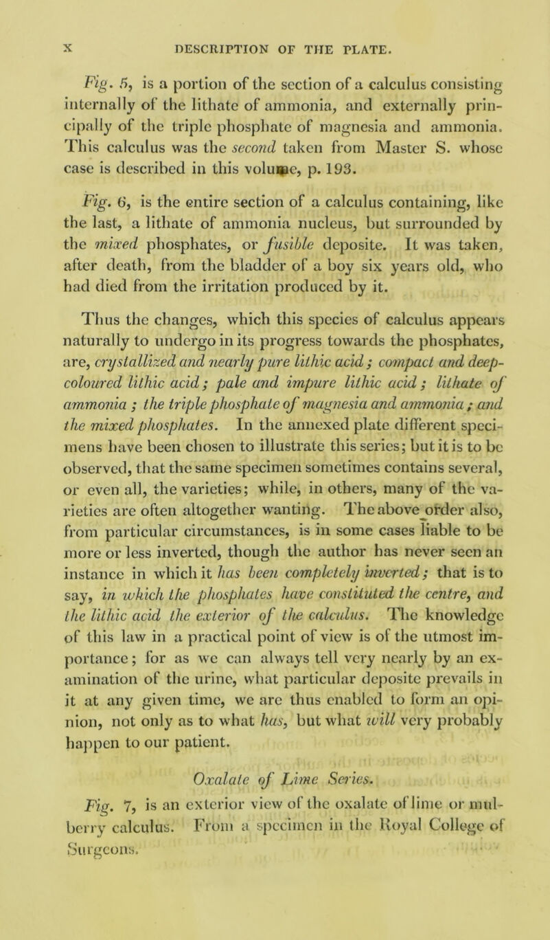 Fig. 5, is a portion of the section of a calculus consisting internally of the lithate of ammonia, and externally prin- cipally of the triple phosphate of magnesia and ammonia. This calculus was the second taken from Master S. whose case is described in this volume, p. 193. Fig. 6, is the entire section of a calculus containing, like the last, a lithate of ammonia nucleus, but surrounded by the mixed phosphates, or fusible deposite. It was taken, after death, from the bladder of a boy six years old, who had died from the irritation produced by it. Thus the changes, which this species of calculus appears naturally to undergo in its progress towards the phosphates, are, crystallized and nearly pure lilhic acid ; compact and deep- coloured lithic acid; pale and impure lilhic acid; lithate of ammonia ; the triple phosphate of magnesia and ammonia; and the mixed phosphates. In the annexed plate different speci- mens have been chosen to illustrate this series; but it is to be observed, that the same specimen sometimes contains several, or even all, the varieties; while, in others, many of the va- rieties are often altogether wanting. The above order also, from particular circumstances, is in some cases liable to be more or less inverted, though the author lias never seen an instance in which it has been completely inverted; that is to say, in which the phosphates have constituted the centre, and the lithic acid the exterior of the calculus. The knowledge of this law in a practical point of view is of the utmost im- portance ; for as we can always tell very nearly by an ex- amination of the urine, what particular deposite prevails in it at any given time, we arc thus enabled to form an opi- nion, not only as to what has, but what will very probably happen to our patient. Oxalate of Lime Scries. Fig. 7, is an exterior view of the oxalate of lime or mul- berry calculus. From a specimen in the Royal College of Surgeons.