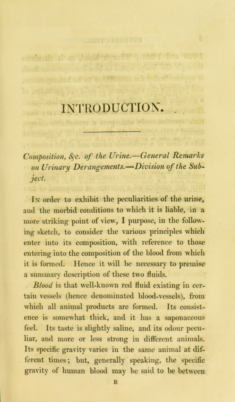 INTRODUCTION. . Composition, 8$c. of the Urine.—General Remarks on Urinary Derangements.—Division of the Sub- ject. In order to exhibit the peculiarities of the urine, and the morbid conditions to which it is liable, in a more striking point of view, I purpose, in the follow- ing sketch, to consider the various principles which enter into its composition, with reference to those entering into the composition of the blood from which it is formed. Hence it will be necessary to premise a summary description of these two fluids. Blood is that well-known red fluid existing in cer- tain vessels (hence denominated blood-vessels), from which all animal products are formed. Its consist- ence is somewhat thick, and it has a saponaceous feel. Its taste is slightly saline, and its odour pecu- liar, and more or less strong in different animals. Its specific gravity varies in the same animal at dif- ferent times; but, generally speaking, the specific gravity of human blood may be said to be between