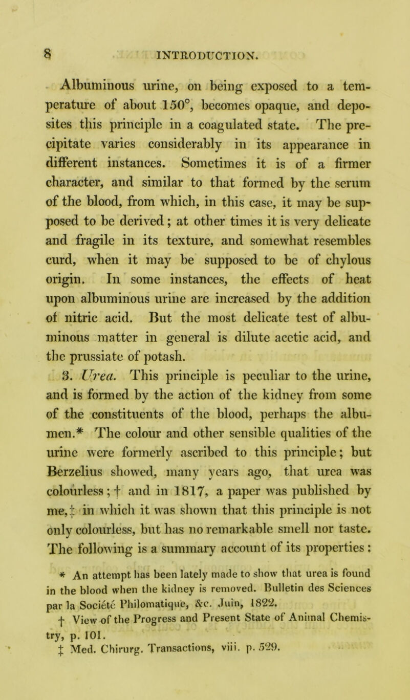 Albuminous urine, on being exposed to a tem- perature of about 150°, becomes opaque, and depo- sites this principle in a coagulated state. The pre- cipitate varies considerably in its appearance in different instances. Sometimes it is of a firmer character, and similar to that formed by the serum of the blood, from which, in this case, it may be sup- posed to be derived; at other times it is very delicate and fragile in its texture, and somewhat resembles curd, when it may be supposed to be of chylous origin. In some instances, the effects of heat upon albuminous urine are increased by the addition of nitric acid. But the most delicate test of albu- minous matter in general is dilute acetic acid, and the prussiate of potash. 3. Urea. This principle is peculiar to the urine, and is formed by the action of the kidney from some of the constituents of the blood, perhaps the albu- men.* The colour and other sensible qualities of the urine were formerly ascribed to this principle; but Berzelius showed, many years ago, that urea was colourless;! and in 1817, a paper was published by me,! which it was shown that this principle is not only colourless, but has no remarkable smell nor taste. The following is a summary account of its properties : * An attempt has been lately made to show that urea is found in the blood when the kidney is removed. Bulletin des Sciences par la Societc Philomaticjue, &c. Juin, 1822. f View of the Progress and Present State of Animal Chemis- try, p. 101. + Med. Chirurg. Transactions, viii. p. 529.