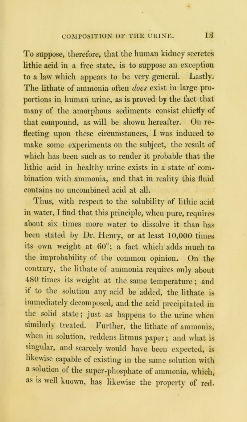 To suppose, therefore, that the human kidney secretes lithic acid in a free state, is to suppose an exception to a law which appears to be very general. Lastly. The lithate of ammonia often does exist in large pro- portions in human urine, as is proved by the fact that many of the amorphous sediments consist chiefly of that compound, as will be shown hereafter. On re- flecting upon these circumstances, I was induced to make some experiments on the subject, the result of which has been such as to render it probable that the lithic acid in healthy urine exists in a state of com- bination with ammonia, and that in reality this fluid contains no uncombined acid at all. Thus, with respect to the solubility of lithic acid in water, I find that this principle, when pure, requires about six times more water to dissolve it than has been stated by Dr. Henry, or at least 10,000 times its own weight at 60°; a fact which adds much to the improbability of the common opinion. On the contrary, the lithate of ammonia requires only about 480 times its weight at the same temperature; and if to the solution any acid be added, the lithate is immediately decomposed, and the acid precipitated in the solid state; just as happens to the urine when similarly treated. Further, the lithate of ammonia, when in solution, reddens litmus paper; and what is singular, and scarcely would have been expected, is likewise capable ot existing in the same solution with a solution ot the super-phosphate of ammonia, which, as is well known, has likewise the property of red.