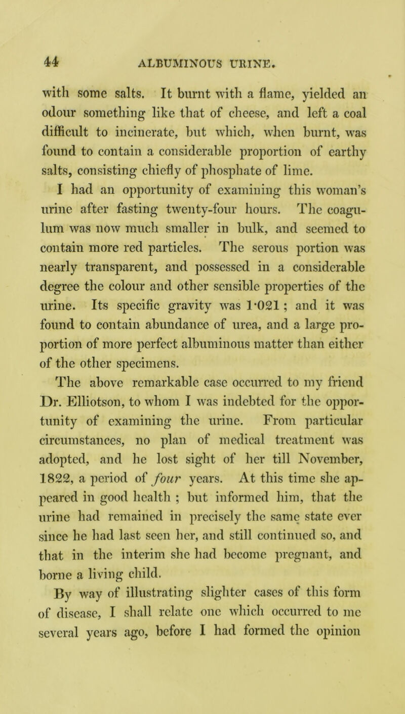 with some salts. It burnt with a flame, yielded an odour something like that of cheese, and left a coal difficult to incinerate, hut which, when burnt, was found to contain a considerable proportion of earthy salts, consisting chiefly of phosphate of lime. I had an opportunity of examining this woman’s urine after fasting twenty-four hours. The coagu- lum was now much smaller in bulk, and seemed to contain more red particles. The serous portion was nearly transparent, and possessed in a considerable degree the colour and other sensible properties of the urine. Its specific gravity wras T021; and it was found to contain abundance of urea, and a large pro- portion of more perfect albuminous matter than either of the other specimens. The above remarkable case occurred to my friend Dr. Elliotson, to whom I was indebted for the oppor- tunity of examining the urine. From particular circumstances, no plan of medical treatment was adopted, and he lost sight of her till November, 1822, a period of four years. At this time she ap- peared in good health ; but informed him, that the urine had remained in precisely the same state ever since he had last seen her, and still continued so, and that in the interim she had become pregnant, and borne a living child. By way of illustrating slighter cases of this form of disease, I shall relate one which occurred to me several years ago, before I had formed the opinion