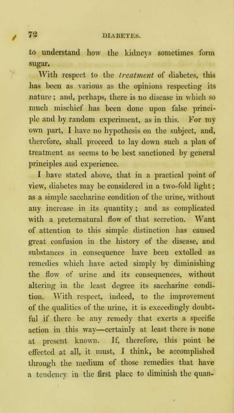 to understand how the kidneys sometimes form sugar. With respect to the treatment of diabetes, this has been as various as the opinions respecting its nature; and, perhaps, there is no disease in which so much mischief has been done upon false princi- ple and by random experiment, as in this. For my own part, I have no hypothesis on the subject, and, therefore, shall proceed to lay down such a plan of treatment as seems to be best sanctioned by general principles and experience. I have stated above, that in a practical point of view, diabetes may be considered in a two-fold light; as a simple saccharine condition of the urine, without any increase in its quantity; and as complicated with a preternatural flow of that secretion. Want of attention to this simple distinction has caused great confusion in the history of the disease, and substances in consequence have been extolled as remedies which have acted simply by diminishing the flow of urine and its consequences, without altering in the least degree its saccharine condi- tion. With respect, indeed, to the improvement of the qualities of the urine, it is exceedingly doubt- ful if there be any remedy that exerts a specific action in this way—certainly at least there is none at present known. If, therefore, this point be effected at all, it must, I think, be accomplished through the medium of those remedies that have a tendency in the first place to diminish the quail- V