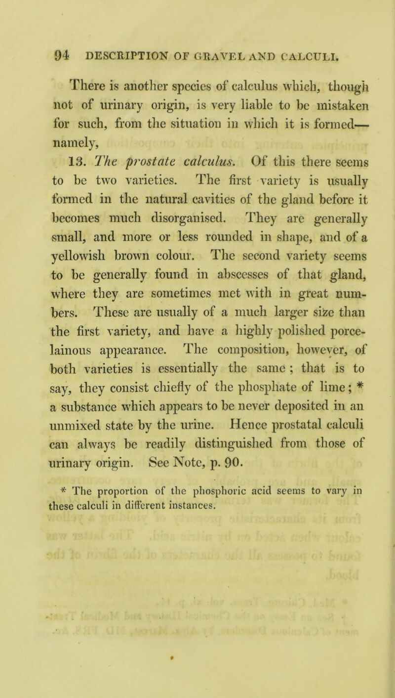 There is another species of calculus which, though not of urinary origin, is very liable to be mistaken for such, from the situation in which it is formed— namely, 13. The prostate calculus. Of this there seems to be two varieties. The first variety is usually formed in the natural cavities of the gland before it becomes much disorganised. They are generally .small, and more or less rounded in shape, and of a yellowish brown colour. The second variety seems to be generally found in abscesses of that gland, where they are sometimes met with in great num- bers. These are usually of a much larger size than the first variety, and have a highly polished porce- lainous appearance. The composition, however, of both varieties is essentially the same ; that is to say, they consist chiefly of the phosphate of lime; * a substance which appears to be never deposited in an unmixed state by the urine. Hence prostatal calculi can always be readily distinguished from those of urinary origin. See Note, p. 90. * The proportion of the phosphoric acid seems to vary in these calculi in different instances.