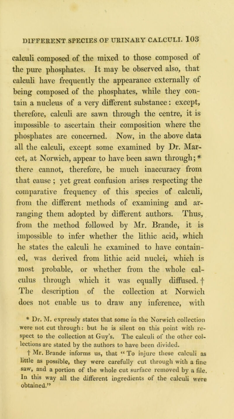 calculi composed of the mixed to those composed ol the pure phosphates. It may be observed also, that calculi have frequently the appearance externally ol being composed of the phosphates, while they con- tain a nucleus of a very different substance: except, therefore, calculi are sawn through the centre, it is impossible to ascertain their composition where the phosphates are concerned. Now, in the above data all the calculi, except some examined by Dr. Mar- cet, at Norwich, appear to have been sawn through;* there cannot, therefore, be much inaccuracy from that cause ; yet great confusion arises respecting the comparative frequency of this species of calculi, from the different methods of examining and ar- ranging them adopted by different authors. Thus, from the method followed by Mr. Brande, it is impossible to infer whether the litliic acid, which he states the calculi he examined to have contain- ed, was derived from lithic acid nuclei, which is most probable, or whether from the whole cal- culus through which it was equally diffused, j* The description of the collection at Norwich does not enable us to draw any inference, with * Dr. M. expressly states that some in the Norwich collection were not cut through: but he is silent on this point with re- spect to the collection at Guy’s. The calculi of the other col- lections are stated by the authors to have been divided. t Mr* Brande informs us, that “ To injure these calculi as little as possible, they were carefully cut through with a fine saw, and a portion of the whole cut surface removed by a file. In this way all the different ingredients of the calculi were obtained.”