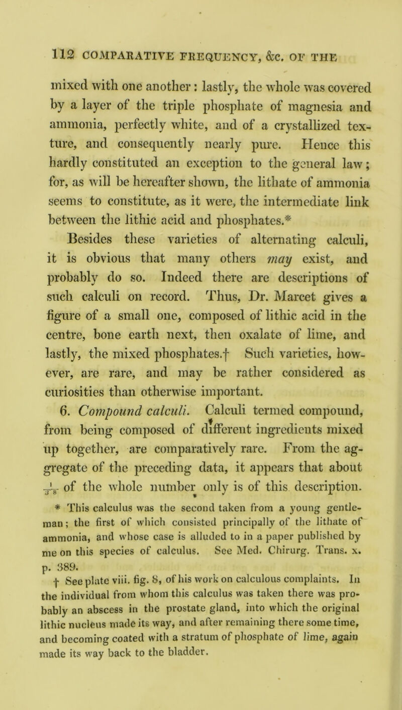 mixed with one another : lastly, the whole was covered by a layer of the triple phosphate of magnesia and ammonia, perfectly white, and of a crystallized tex- ture, and consequently nearly pure. Hence this hardly constituted an exception to the general law; for, as will be hereafter shown, the lithate of ammonia seems to constitute, as it wrere, the intermediate link between the lithic acid and phosphates.* Besides these varieties of alternating calculi, it is obvious that many others may exist, and probably do so. Indeed there are descriptions of such calculi on record. Thus, Dr. Marcet gives a figure of a small one, composed of lithic acid in the centre, bone earth next, then oxalate of lime, and lastly, the mixed phosphates.f Such varieties, how- ever, are rare, and may be rather considered as curiosities than otherwise important. 6. Compound calculi. Calculi termed compound, from being composed of different ingredients mixed up together, are comparatively rare. From the ag- gregate of the preceding data, it appears that about JL- of the whole number only is of this description. * This calculus was the second taken from a young gentle- man ; the first of which consisted principally of the lithate of ammonia, and whose case is alluded to in a paper published by me on this species of calculus. See Med. Chirurg. Trans, x. p. 389. f See plate viii. fig. 8, of his work on calculous complaints. In the individual from whom this calculus was taken there was pro- bably an abscess in the prostate gland, into which the original lithic nucleus made its way, and after remaining there some time, and becoming coated with a stratum of phosphate of lime, again made its way back to the bladder.