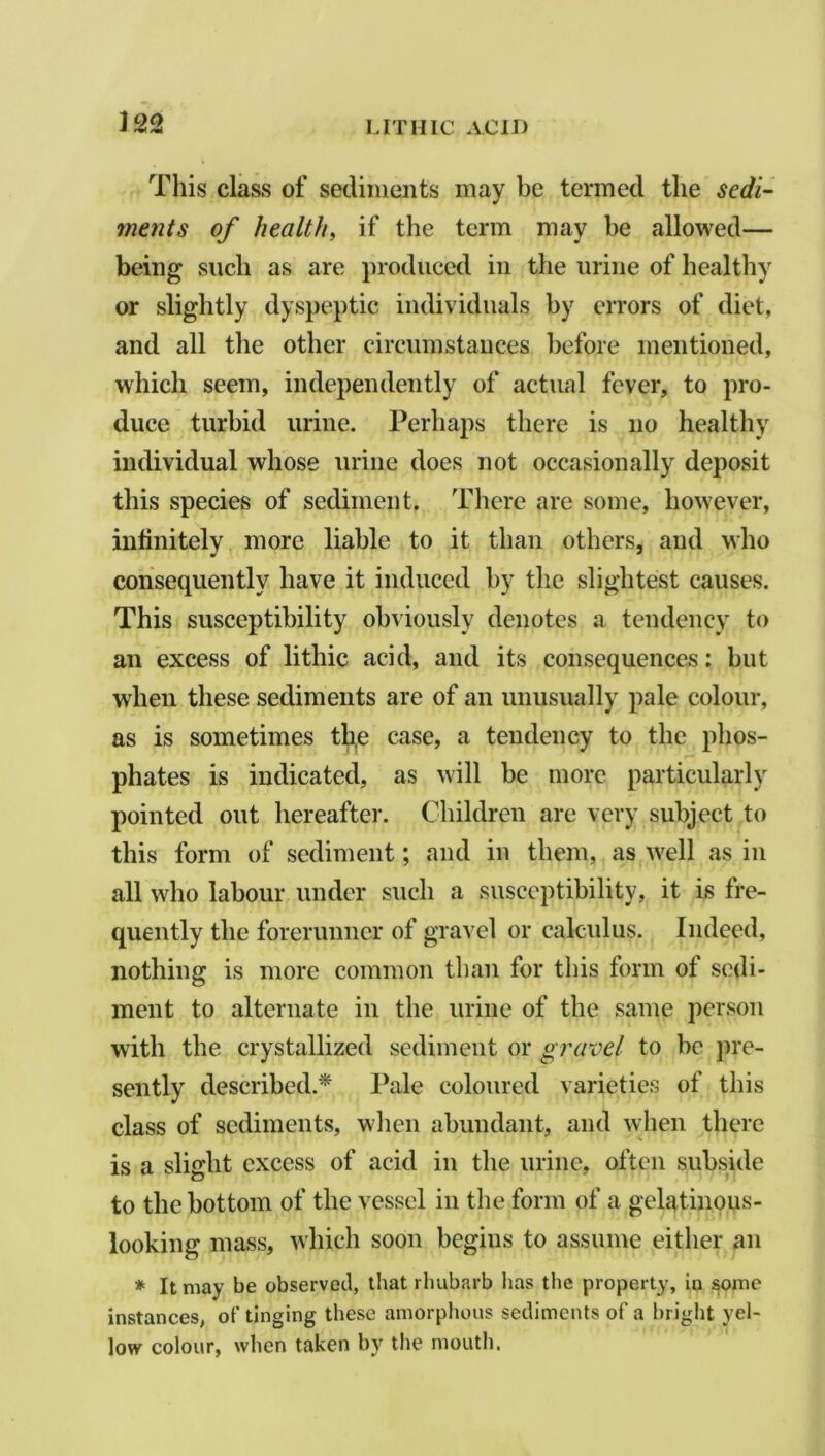 This class of sediments may be termed the sedi- ments of health, if the term may he allowed— being such as are produced in the urine of healthy or slightly dyspeptic individuals by errors of diet, and all the other circumstances before mentioned, which seem, independently of actual fever, to pro- duce turbid urine. Perhaps there is no healthy individual whose urine does not occasionally deposit this species of sediment. There are some, however, infinitely more liable to it than others, and who consequently have it induced by the slightest causes. This susceptibility obviously denotes a tendency to an excess of lithic acid, and its consequences: but when these sediments are of an unusually pale colour, as is sometimes tb,e case, a tendency to the phos- phates is indicated, as will be more particularly pointed out hereafter. Children are very subject to this form of sediment; and in them, as well as in all who labour under such a susceptibility, it is fre- quently the forerunner of gravel or calculus. Indeed, nothing is more common than for this form of sedi- ment to alternate in the urine of the same person with the crystallized sediment or gravel to be pre- sently described.* Pale coloured varieties of this class of sediments, when abundant, and when there is a slight excess of acid in the urine, often subside to the bottom of the vessel in the form of a gelatinous- looking mass, which soon begins to assume either an * It may be observed, that rhubarb has the property, in some instances, of tinging these amorphous sediments of a bright yel- low colour, when taken bv the mouth.