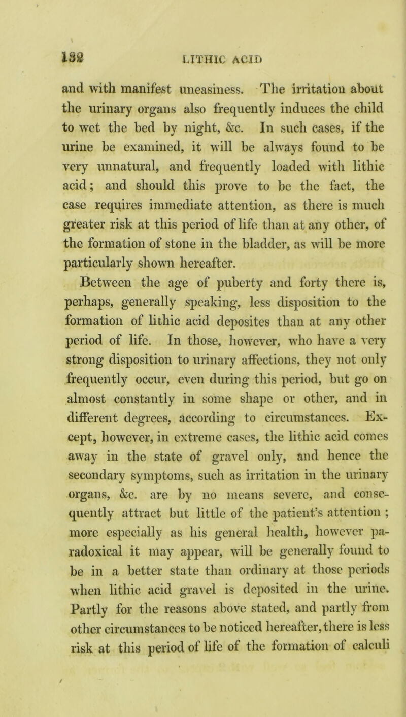 and with manifest uneasiness. The irritation about the urinary organs also frequently induces the child to wet the bed by night, &c. In such cases, if the urine be examined, it will be always found to be very unnatural, and frequently loaded with litliic acid; and should this prove to be the fact, the case requires immediate attention, as there is much greater risk at this period of life than at any other, of the formation of stone in the bladder, as will be more particularly shown hereafter. Between the age of puberty and forty there is, perhaps, generally speaking, less disposition to the formation of lithic acid deposites than at any other period of life. In those, however, who have a very strong disposition to urinary affections, they not only frequently occur, even during this period, but go on almost constantly in some shape or other, and in different degrees, according to circumstances. Ex- cept, however, in extreme cases, the lithic acid comes away in the state of gravel only, and hence the secondary symptoms, such as irritation in the urinary organs, &c. are by no means severe, and conse- quently attract hut little of the patient’s attention ; more especially as his general health, however pa- radoxical it may appear, will be generally found to be in a better state than ordinary at those periods when lithic acid gravel is deposited in the urine. Partly for the reasons above stated, and partly from other circumstances to be noticed hereafter, there is less risk at this period of life of the formation of calculi