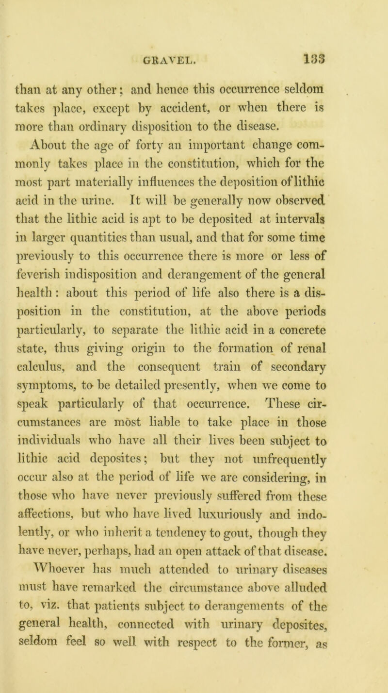 than at any other; and hence this occurrence seldom takes place, except by accident, or when there is more than ordinary disposition to the disease. About the age of forty an important change com- monly takes place in the constitution, which for the most part materially influences the deposition of lithic acid in the urine. It will he generally now observed that the lithic acid is apt to be deposited at intervals in larger quantities than usual, and that for some time previously to this occurrence there is more or less of feverish indisposition and derangement of the general health : about this period of life also there is a dis- position in the constitution, at the above periods particularly, to separate the lithic acid in a concrete state, thus giving origin to the formation of renal calculus, and the consequent train of secondary symptoms, to he detailed presently, when we come to speak particularly of that occurrence. These cir- cumstances are most liable to take place in those individuals who have all their lives been subject to lithic acid deposites; but they not unfrequently occur also at the period of life we arc considering, in those who have never previously suffered from these affections, but who have lived luxuriously and indo- lently, or who inherit a tendency to gout, though they have never, perhaps, had an open attack of that disease. Whoever has much attended to urinary diseases must have remarked the circumstance above alluded to, viz. that patients subject to derangements of the general health, connected with urinary deposites, seldom feel so well with respect to the former, as