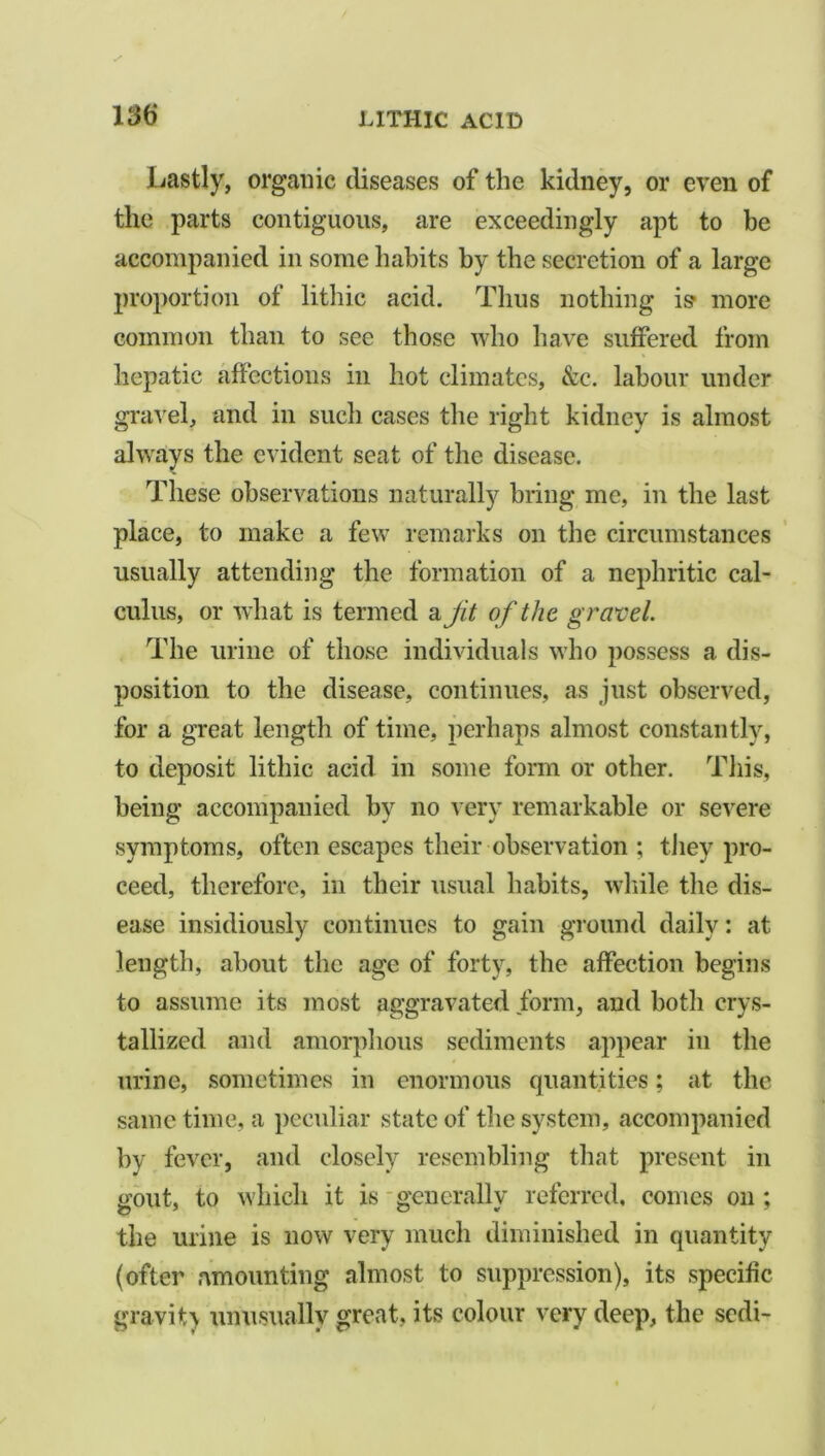 Lastly, organic diseases of the kidney, or even of the parts contiguous, are exceedingly apt to be accompanied in some habits by the secretion of a large proportion of lithic acid. Thus nothing is- more common than to see those who have suffered from hepatic affections in hot climates, &c. labour under gravel, and in such cases the right kidney is almost always the evident seat of the disease. These observations naturally bring me, in the last place, to make a few remarks on the circumstances usually attending the formation of a nephritic cal- culus, or what is termed a jit of the gravel. The urine of those individuals who possess a dis- position to the disease, continues, as just observed, for a great length of time, perhaps almost constantly, to deposit lithic acid in some form or other. This, being accompanied by no very remarkable or severe symptoms, often escapes their observation ; they pro- ceed, therefore, in their usual habits, while the dis- ease insidiously continues to gain ground daily: at length, about the age of forty, the affection begins to assume its most aggravated form, and both crys- tallized and amorphous sediments appear in the urine, sometimes in enormous quantities; at the same time, a peculiar state of the system, accompanied by fever, and closely resembling that present in gout, to which it is generally referred, conies on ; the urine is now very much diminished in quantity (ofter amounting almost to suppression), its specific gravity unusually great, its colour very deep, the sedi-