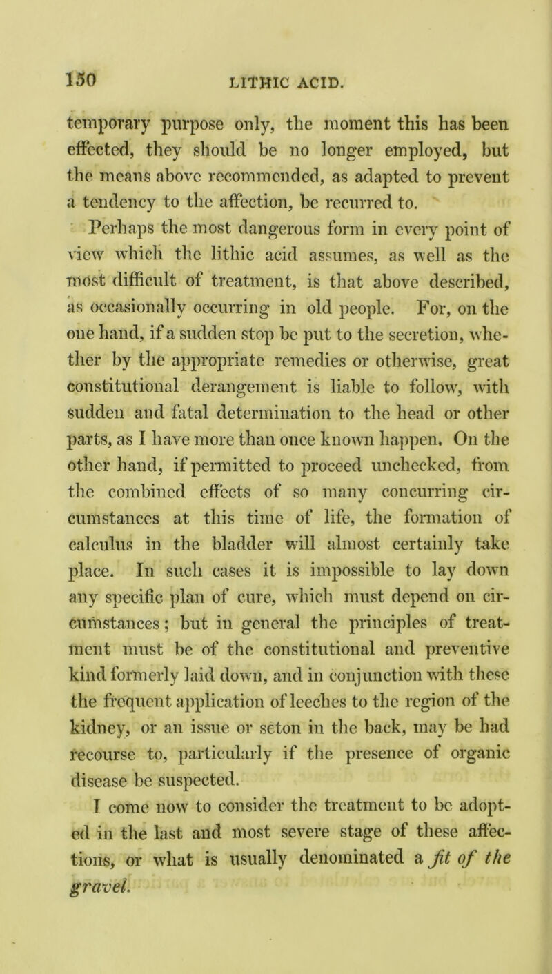 temporary purpose only, the moment this has been effected, they should be no longer employed, but the means above recommended, as adapted to prevent a tendency to the affection, be recurred to. Perhaps the most dangerous form in every point of view which the lithic acid assumes, as well as the most difficult of treatment, is that above described, as occasionally occurring in old people. For, on the one hand, if a sudden stop be put to the secretion, w he- ther by the appropriate remedies or otherwise, great constitutional derangement is liable to follovr, with sudden and fatal determination to the head or other parts, as I have more than once known happen. On the other hand, if permitted to proceed unchecked, from the combined effects of so many concurring cir- cumstances at this time of life, the formation of calculus in the bladder will almost certainly take place. In such cases it is impossible to lay down any specific plan of cure, which must depend on cir- cumstances ; but in general the principles of treat- ment must be of the constitutional and preventive kind formerly laid down, and in conjunction with these the frequent application of leeches to the region of the kidney, or an issue or scton in the back, may be had recourse to, particularly if the presence of organic disease be suspected. I come now to consider the treatment to be adopt- ed in the last and most severe stage of these affec- tions, or what is usually denominated a Jit of the gravel.