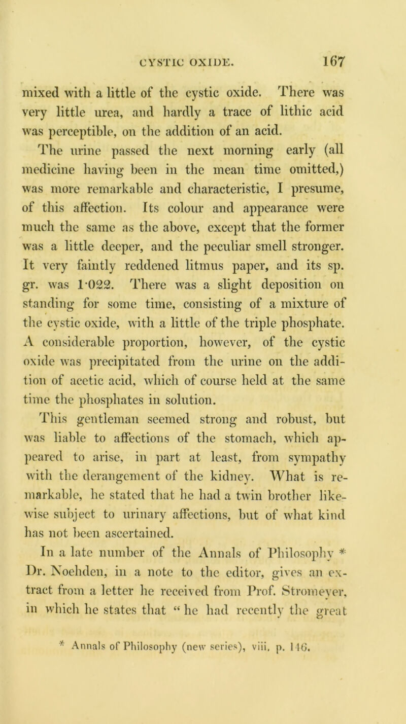 mixed with a little of the cystic oxide. There was very little urea, and hardly a trace of lithic acid was perceptible, on the addition of an acid. The urine passed the next morning early (all medicine having been in the mean time omitted,) was more remarkable and characteristic, I presume, of this affection. Its colour and appearance were much the same as the above, except that the former was a little deeper, and the peculiar smell stronger. It very faintly reddened litmus paper, and its sp. gr. was 1-022. There was a slight deposition on standing for some time, consisting of a mixture of the cystic oxide, with a little of the triple phosphate. A considerable proportion, however, of the cystic oxide was precipitated from the urine on the addi- tion of acetic acid, which of course held at the same time the phosphates in solution. This gentleman seemed strong and robust, but was liable to affections of the stomach, which ap- peared to arise, in part at least, from sympathy with the derangement of the kidney. What is re- markable, he stated that he had a twin brother like- wise subject to urinary affections, but of what kind has not been ascertained. In a late number of the Annals of Philosophy * Dr. Noehden, in a note to the editor, gives an ex- tract from a letter he received from Prof. Stromeyer, in which he states that “ he had recently the great * u * Annals of Philosophy (new series), viii, p. 146.