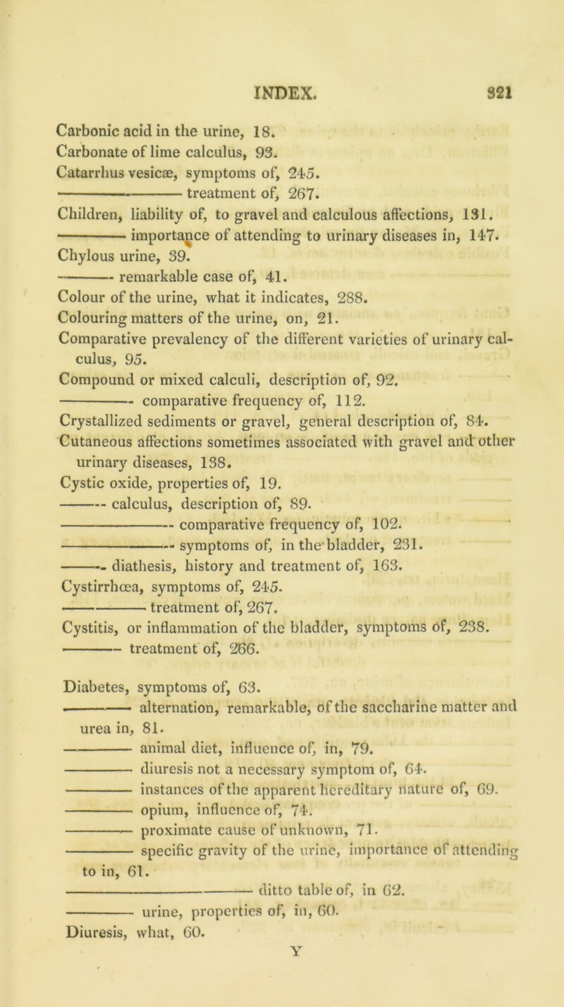 Carbonic acid in the urine, 18. Carbonate of lime calculus, 93. Catarrhus vesicae, symptoms of, 24-5. treatment of, 267. Children, liability of, to gravel and calculous affections, 131. importance of attending to urinary diseases in, 14-7. Chylous urine, 39. remarkable case of, 41. Colour of the urine, what it indicates, 288. Colouring matters of the urine, on, 21. Comparative prevalency of the different varieties of urinary cal- culus, 95. Compound or mixed calculi, description of, 92. comparative frequency of, 112. Crystallized sediments or gravel, general description of, 84. Cutaneous affections sometimes associated with gravel and other urinary diseases, 138. Cystic oxide, properties of, 19. calculus, description of, 89. comparative frequency of, 102. symptoms of, in the-bladder, 231. diathesis, history and treatment of, 163. Cystirrhoea, symptoms of, 24-5. treatment of, 267. Cystitis, or inflammation of the bladder, symptoms of, 238. treatment of, 266. Diabetes, symptoms of, 63. alternation, remarkable, of the saccharine matter and urea in, 81. animal diet, influence of, in, 79. diuresis not a necessary symptom of, 64. instances of the apparent hereditary nature of, 69. opium, influence of, 74. proximate cause of unknown, 71. specific gravity of the urine, importance of attending to in, 61. ditto table of, in 62. urine, properties of, in, 60. Diuresis, what, 60. Y