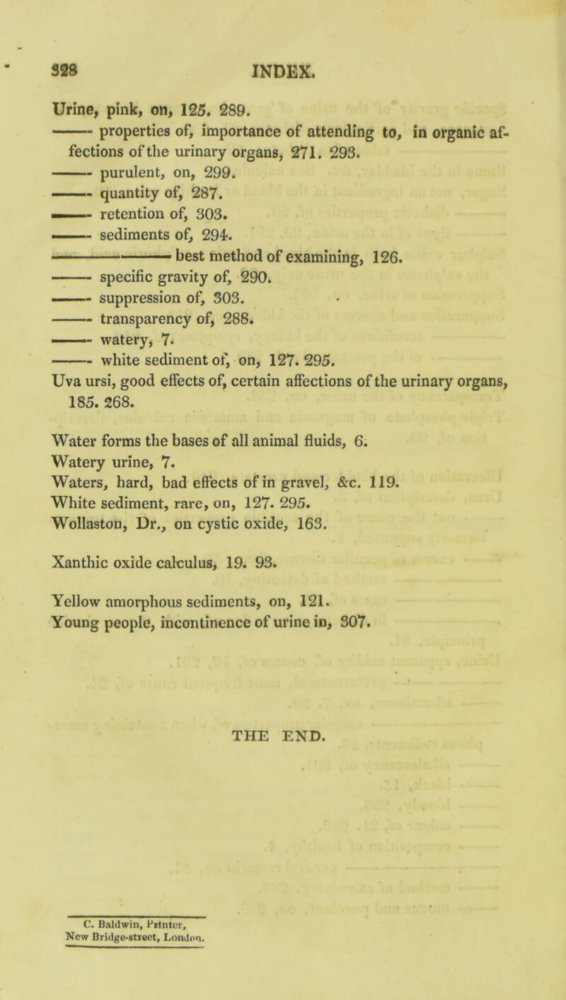 Urine, pink, on, 125. 289. properties of, importance of attending to, in organic af- fections of the urinary organs, 271. 293. purulent, on, 299. quantity of, 287. — retention of, 303. ■ sediments of, 294-. — best method of examining, 126. specific gravity of, 290. —— suppression of, 303. transparency of, 288. - - watery, 7. white sediment of, on, 127. 295. Uva ursi, good effects of, certain affections of the urinary organs, 185. 268. Water forms the bases of all animal fluids, 6. Watery urine, 7. Waters, hard, bad effects of in gravel, &c. 119. White sediment, rare, on, 127. 295. Wollaston, Dr., on cystic oxide, 163. Xanthic oxide calculus, 19. 93. Yellow amorphous sediments, on, 121. Young people, incontinence of urine in, 307. THE END. C. Baldwin, Printer, New Bridge-street, London.