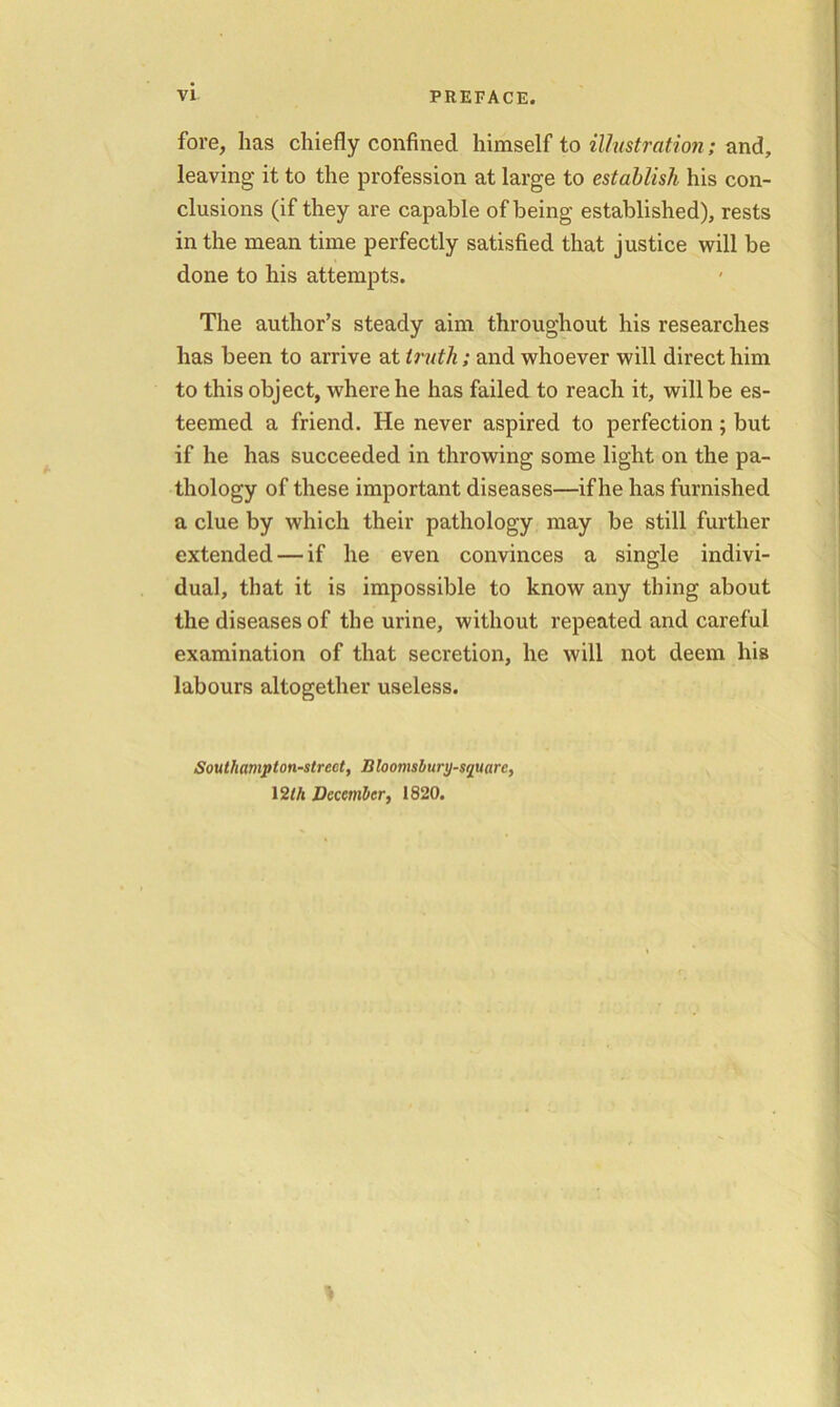 fore, has chiefly confined himself to illustration; and, leaving it to the profession at large to establish his con- clusions (if they are capable of being established), rests in the mean time perfectly satisfied that justice will be done to his attempts. The author’s steady aim throughout his researches has been to arrive at truth; and whoever will direct him to this object, where he has failed to reach it, will be es- teemed a friend. He never aspired to perfection; but if he has succeeded in throwing some light on the pa- thology of these important diseases—if he has furnished a clue by which their pathology may be still further extended — if he even convinces a single indivi- dual, that it is impossible to know any thing about the diseases of the urine, without repeated and careful examination of that secretion, he will not deem his labours altogether useless. iSoutliampton-strect, Bloomsbury-squarc, 12Ih December, 1820.