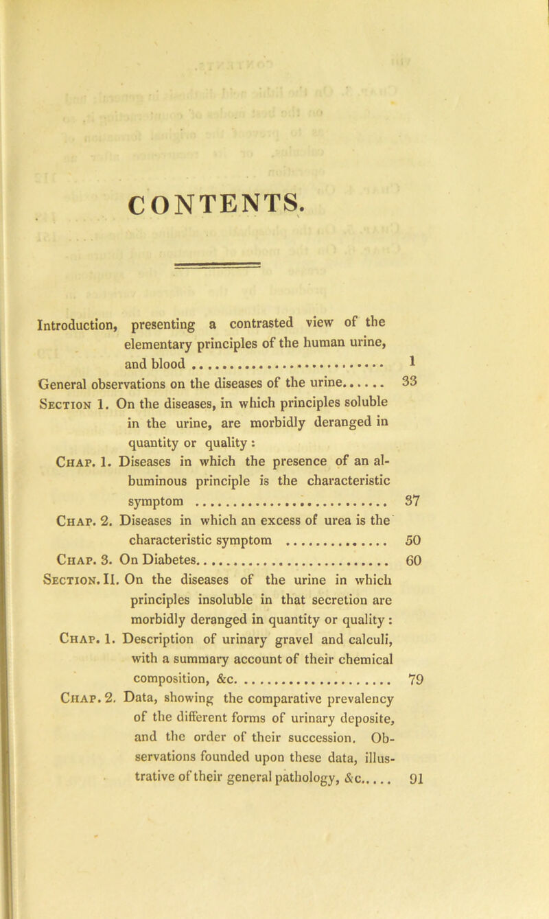 CONTENTS Introduction, presenting a contrasted view of the elementary principles of the human urine, and blood 1 General observations on the diseases of the urine 33 Section 1. On the diseases, in which principles soluble in the urine, are morbidly deranged in quantity or quality : Chap. 1. Diseases in which the presence of an al- buminous principle is the characteristic symptom 37 Chap. 2. Diseases in which an excess of urea is the characteristic symptom 50 Chap. 3. On Diabetes 60 Section. II. On the diseases of the urine in which principles insoluble in that secretion are morbidly deranged in quantity or quality : Chap. 1. Description of urinary gravel and calculi, with a summary account of their chemical composition, &c 79 Chap. 2. Data, showing the comparative prevalency of the different forms of urinary deposite, and the order of their succession. Ob- servations founded upon these data, illus- trative of their general pathology, &c 91