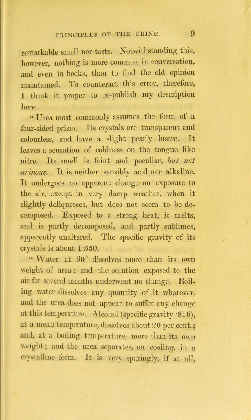 remarkable smell nor taste. Notwithstanding this, however, nothing is more common in conversation, and even in hooks, than to find the old opinion maintained. To counteract this error, therefore, I think it proper to re-publish my description here. “ Urea most commonly assumes the form of a four-sided prism. Its crystals are transparent and colourless, and have a slight pearly lustre. It leaves a sensation of coldness on the tongue like nitre. Its smell is faint and peculiar, but not urinous. It is neither sensibly acid nor alkaline. It undergoes no apparent change on exposure to the air, except in very damp weather, when it slightly deliquesces, but does not seem to be de- composed. Exposed to a strong heat, it melts, and is partly decomposed, and partly sublimes, apparently unaltered. The specific gravity of its crystals is about 1*350. “ Water at 60° dissolves more than its own weight of urea; and the solution exposed to the air for several months underwent no change. Boil- ing water dissolves any quantity of it whatever, and the urea does not appear to suffer any change at this temperature. Alcohol (specific gravity *816), at a mean temperature, dissolves about 20 per cent.; and, at a boiling temperature, more than its own weight; and the urea separates, on cooling, in a crystalline form. It is very sparingly, if at all,