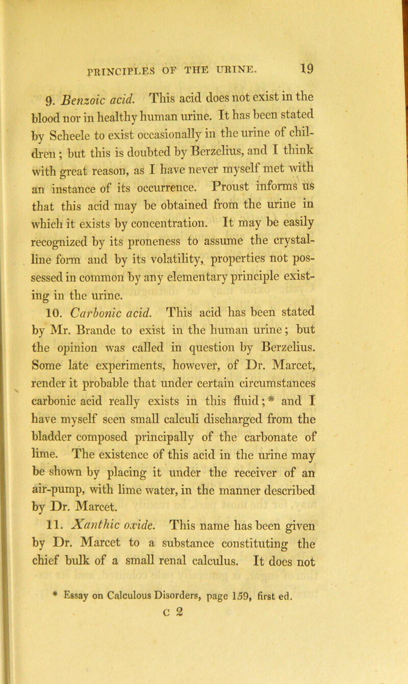 9. Benzoic acid. This acid does not exist in the blood nor in healthy human urine. It has been stated by Scheele to exist occasionally in the urine of chil- dren ; but this is doubted by Berzelius, and I think with great reason, as I have never rnyselt met with an instance of its occurrence. Proust informs us that this acid may be obtained from the urine in which it exists by concentration. It may be easily recognized by its proneness to assume the crystal- line form and by its volatility, properties not pos- sessed in common by any elementary principle exist- ing in the urine. 10. Carbonic acid. This acid has been stated by Mr. Brande to exist in the human urine; but the opinion was called in question by Berzelius. Some late experiments, however, of Dr. Marcet, render it probable that under certain circumstances carbonic acid really exists in this fluid; * and I have myself seen small calculi discharged from the bladder composed principally of the carbonate of lime. The existence of this acid in the urine may be shown by placing it under the receiver of an air-pump, with lime water, in the manner described by Dr. Marcet. 11. Xanthic oxide. This name has been given by Dr. Marcet to a substance constituting the chief bulk of a small renal calculus. It does not * Essay on Calculous Disorders, page 159, first ed. C 2