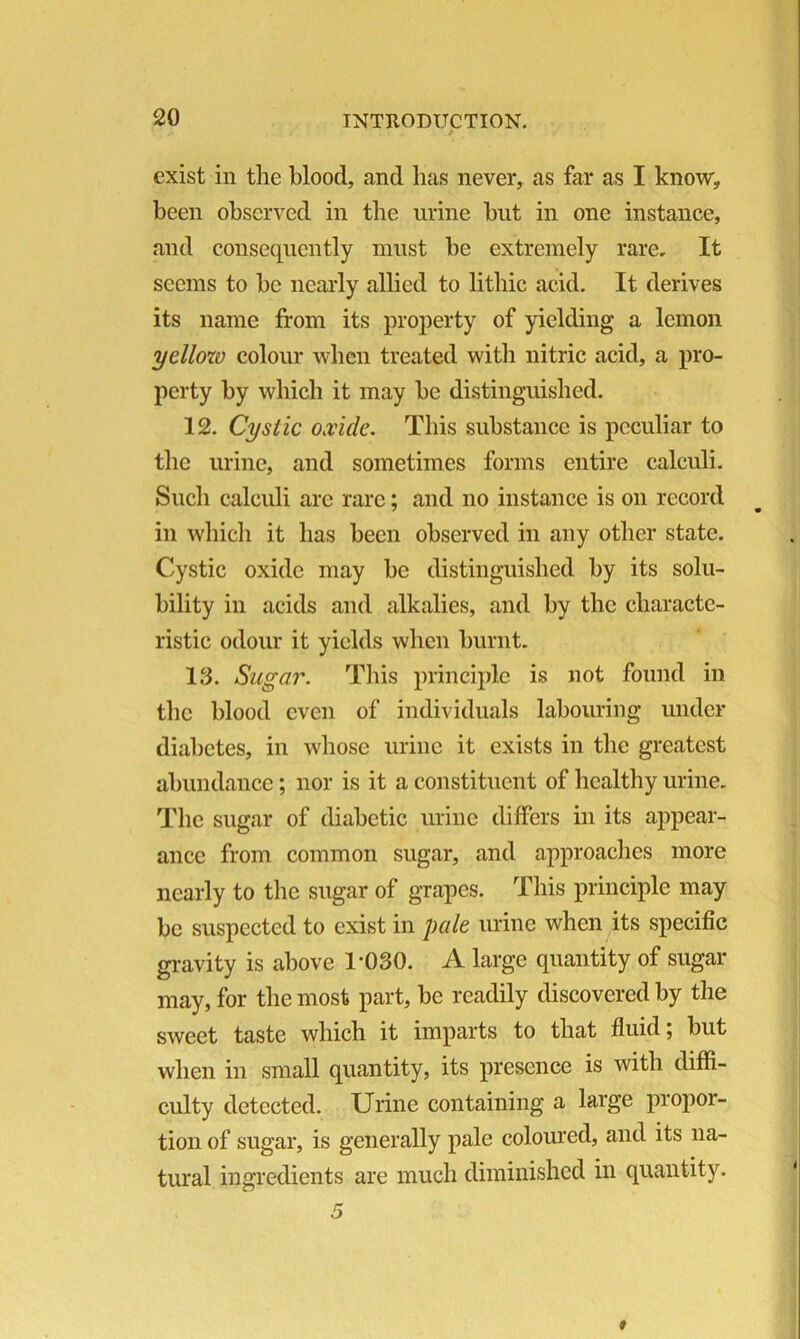 f exist in the blood, and has never, as far as I know, been observed in the urine but in one instance, and consequently must be extremely rare. It seems to be nearly allied to litliic acid. It derives its name from its property of yielding a lemon yellow colour when treated with nitric acid, a pro- perty by which it may be distinguished. 12. Cystic oxide. This substance is peculiar to the urine, and sometimes forms entire calculi. Such calculi arc rare; and no instance is on record in which it has been observed in any other state. Cystic oxide may be distinguished by its solu- bility in acids and alkalies, and by the characte- ristic odour it yields when burnt. 13. Sugar. This principle is not found in the blood even of individuals labouring under diabetes, in whose urine it exists in the greatest abundance; nor is it a constituent of healthy urine. The sugar of diabetic urine differs in its appear- ance from common sugar, and approaches more nearly to the sugar of grapes. This principle may be suspected to exist in pale urine when its specific gravity is above 1-030. A large quantity of sugar may, for the most part, be readily discovered by the sweet taste which it imparts to that fluid; but when in small quantity, its presence is with diffi- culty detected. Urine containing a large propor- tion of sugar, is generally pale coloured, and its na- tural ingredients are much diminished in quantity.