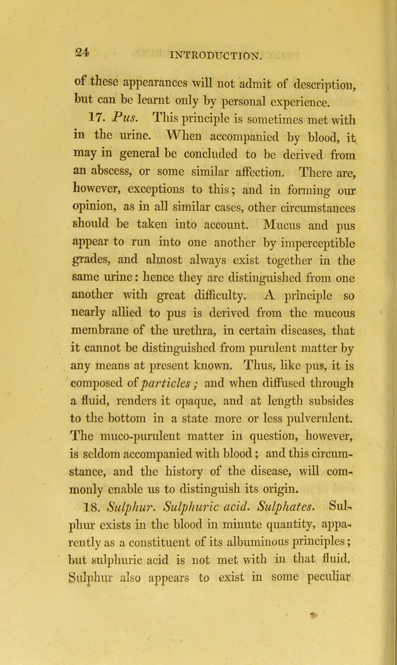 of these appearances will not admit of description, but can be learnt only by personal experience. 17. Pus. This principle is sometimes met with in the urine. When accompanied by blood, it may in general be concluded to be derived from an abscess, or some similar affection. There are, however, exceptions to this; and in forming our opinion, as in all similar cases, other circumstances should be taken into account. Mucus and pus appear to run into one another by imperceptible grades, and almost always exist together in the same urine: hence they arc distinguished from one another with great difficulty. A principle so nearly allied to pus is derived from the mucous membrane of the urethra, in certain diseases, that it cannot be distinguished from purulent matter by any means at present known. Thus, like pus, it is composed of particles ; and when diffused through a fluid, renders it opaque, and at length subsides to the bottom in a state more or less pulverulent. The muco-purulent matter in question, however, is seldom accompanied with blood; and this circum- stance, and the history of the disease, will com- monly enable us to distinguish its origin. 18. Sulphur. Sulphuric acid. Sulphates. Sul- phur exists in the blood in minute quantity, appa- rently as a constituent of its albuminous principles; but sulphuric acid is not met with in that fluid, Sulphur also appears to exist in some peculiar