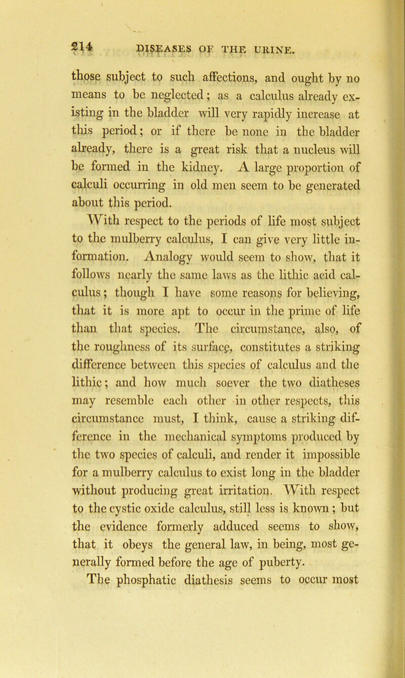 those subject to such affections, and ought by no means to be neglected; as a calculus already ex- isting in the bladder will very rapidly increase at this period; or if there be none in the bladder already, there is a great risk that a nucleus will be formed in the kidney. A large proportion of calculi occurring in old men seem to be generated about this period. With respect to the periods of life most subject to the mulberry calculus, I can give very little in- formation. Analogy would seem to show, that it follows nearly the same laws as the lithic acid cal- culus ; though I have some reasons for believing, that it is more apt to occur in the prime of life than that species. The circumstance, also, of the roughness of its surface, constitutes a striking difference between this species of calculus and the lithic; and how much soever the two diatheses may resemble each other in other respects, this circumstance must, I think, cause a striking dif- ference in the mechanical symptoms produced by the two species of calculi, and render it impossible for a mulberry calculus to exist long in the bladder without producing great irritation. With respect to the cystic oxide calculus, still less is known; but the evidence formerly adduced seems to show, that it obeys the general law, in being, most ge- nerally formed before the age of puberty. The phosphatic diathesis seems to occur most