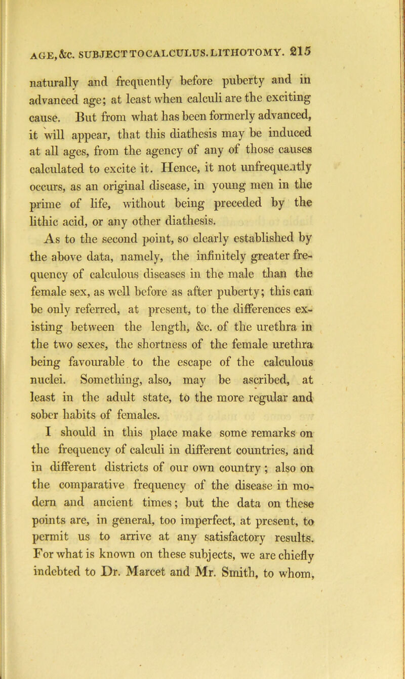naturally and frequently before puberty and in advanced age; at least when calculi are the exciting cause. But from what has been formerly advanced, it will appear, that this diathesis may be induced at all ages, from the agency of any of those causes calculated to excite it. Hence, it not unfrequently occurs, as an original disease, in young men in the prime of life, without being preceded by the lithic acid, or any other diathesis. As to the second point, so clearly established by the above data, namely, the infinitely greater fre- quency of calculous diseases in the male than the female sex, as well before as after puberty; this can be only referred, at present, to the differences ex- isting between the length, &c. of the urethra in the two sexes, the shortness of the female urethra being favourable to the escape of the calculous nuclei. Something, also, may be ascribed, at least in the adult state, to the more regular and sober habits of females. I should in this place make some remarks on the frequency of calculi in different countries, and in different districts of our own country ; also on the comparative frequency of the disease in mo- dern and ancient times; but the data on these points are, in general, too imperfect, at present, to permit us to arrive at any satisfactory results. For what is known on these subjects, we are chiefly indebted to Dr. Marcet and Mr. Smith, to whom,
