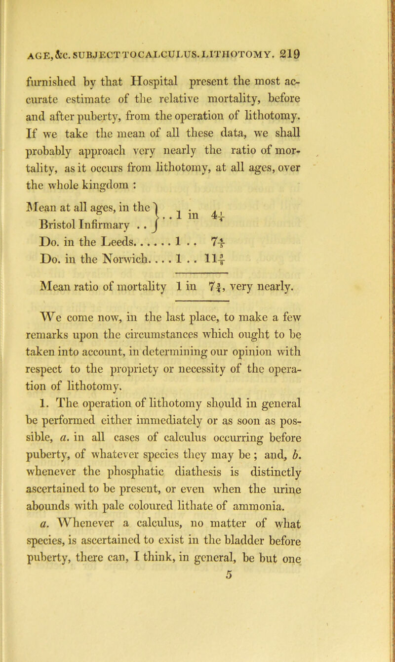 furnished by that Hospital present the most ac- curate estimate of the relative mortality, before and after puberty, from the operation of lithotomy. If we take the mean of all these data, we shall probably approach very nearly the ratio of mor- tality, as it occurs from lithotomy, at all ages, over the whole kingdom : Mean at all ages, in the Bristol Infirmary . . Do. in the Leeds 1 .. 7-f Do. in the Norwich. .. . 1 . . 114 Mean ratio of mortality 1 in 74, very nearly. We come now, in the last place, to make a few remarks upon the circumstances which ought to be taken into account, in determining our opinion with respect to the propriety or necessity of the opera- tion of lithotomy. 1. The operation of lithotomy should in general be performed either immediately or as soon as pos- sible, a. in all cases of calculus occurring before puberty, of whatever species they may be ; and, b. whenever the phospliatic diathesis is distinctly ascertained to be present, or even when the urine abounds with pale coloured lithate of ammonia. a. Whenever a calculus, no matter of what species, is ascertained to exist in the bladder before puberty, there can, I think, in general, be but one