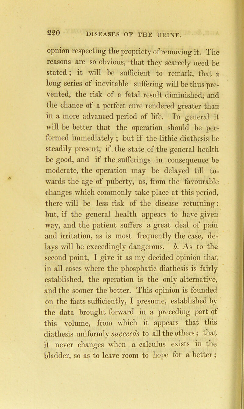 opnion respecting the propriety of removing it. The reasons are so obvious, that they scarcely need be stated; it will be sufficient to remark, that a long series of inevitable suffering will be thus pre- vented, the risk of a fatal result diminished, and the chance of a perfect cure rendered greater than in a more advanced period of life. In general it will be better that the operation should be per- formed immediately ; but if the lithic diathesis be steadily present, if the state of the general health be good, and if the sufferings in consequence be moderate, the operation may be delayed till to- wards the age of puberty, as, from the favourable changes which commonly take place at this period, there will be less risk of the disease returning: but, if the general health appears to have given way, and the patient suffers a great deal of pain and irritation, as is most frequently the case, de- lays will be exceedingly dangerous, b. As to the second point, I give it as my decided opinion that in all cases where the phosphatic diathesis is fairly established, the operation is the only alternative, and the sooner the better. This opinion is founded on the facts sufficiently, I presume, established by the data brought forward in a preceding part of this volume, from which it appears that this diathesis uniformly succeeds to all the others; that it never changes when a calculus exists in the bladder, so as to leave room to hope for a better;