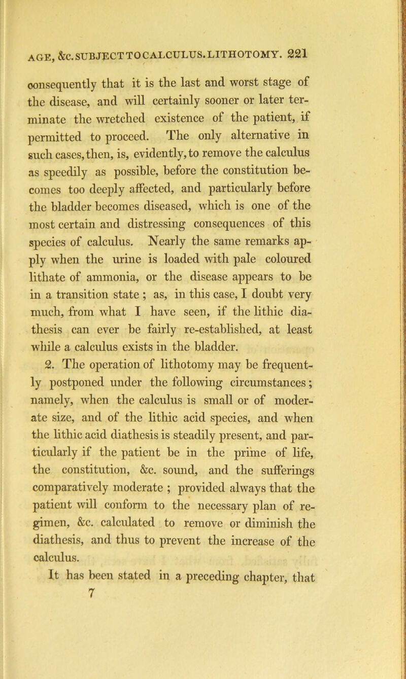 consequently that it is the last and worst stage of the disease, and will certainly sooner or later ter- minate the wretched existence of the patient, if permitted to proceed. The only alternative in such cases, then, is, evidently, to remove the calculus as speedily as possible, before the constitution be- comes too deeply affected, and particularly before the bladder becomes diseased, which is one of the most certain and distressing consequences of this species of calculus. Nearly the same remarks ap- ply when the urine is loaded with pale coloured lithate of ammonia, or the disease appears to be in a transition state ; as, in this case, I doubt very much, from what I have seen, if the lithic dia- thesis can ever be fairly re-established, at least while a calculus exists in the bladder. 2. The operation of lithotomy may be frequent- ly postponed under the following circumstances; namely, when the calculus is small or of moder- ate size, and of the lithic acid species, and when the lithic acid diathesis is steadily present, and par- ticularly if the patient be in the prime of life, the constitution, &c. sound, and the sufferings comparatively moderate ; provided always that the patient will conform to the necessary plan of re- gimen, &c. calculated to remove or diminish the diathesis, and thus to prevent the increase of the calculus. It has been stated in a preceding chapter, that 7