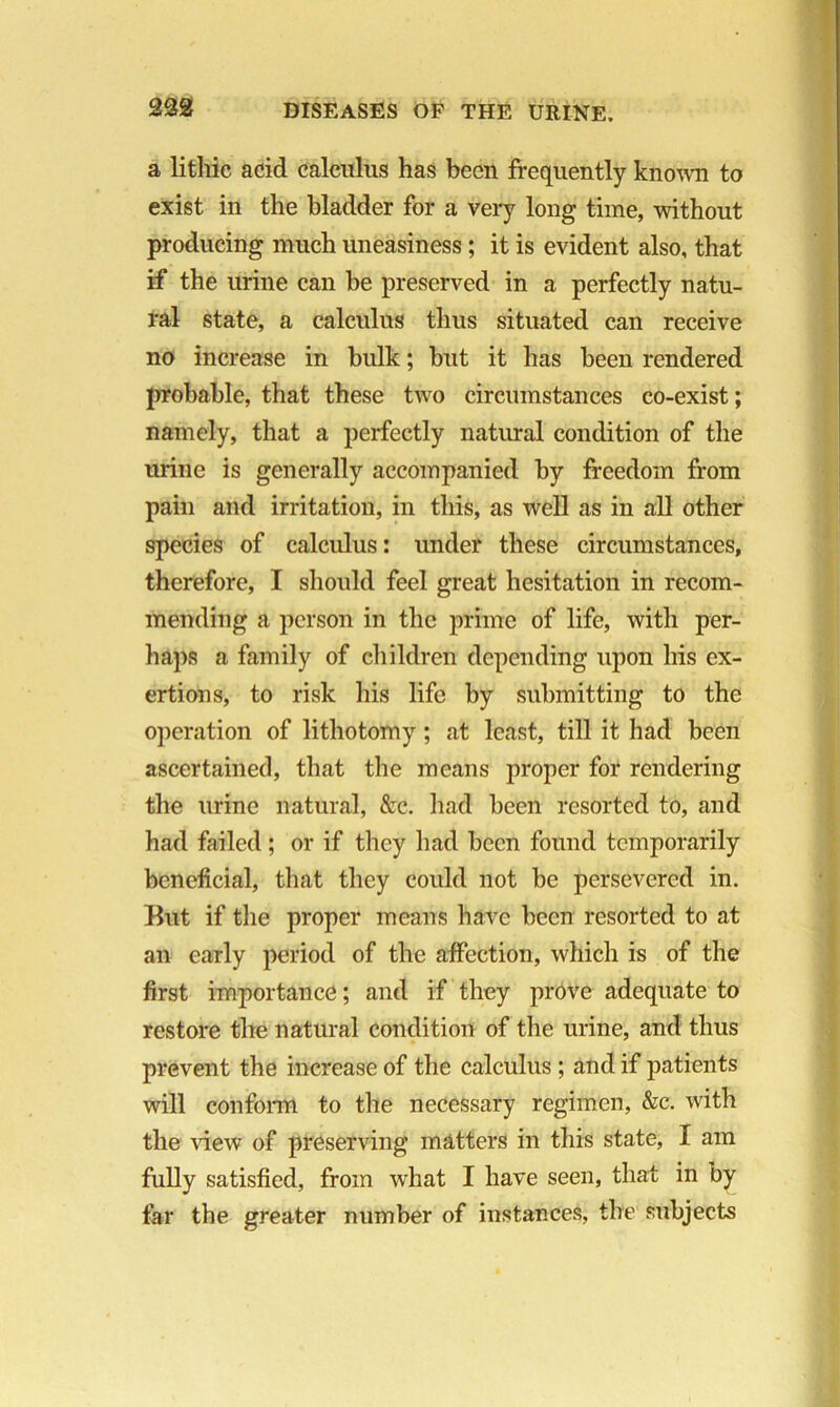 a litliic acid calculus has been frequently known to exist in the bladder for a very long time, without producing much uneasiness ; it is evident also, that if the urine can be preserved in a perfectly natu- ral state, a calculus thus situated can receive no increase in bulk; but it has been rendered probable, that these two circumstances co-exist; namely, that a perfectly natural condition of the urine is generally accompanied by freedom from pain and irritation, in this, as well as in all other species of calculus: under these circumstances, therefore, I should feel great hesitation in recom- mending a person in the prime of life, with per- haps a family of children depending upon his ex- ertions, to risk his life by submitting to the operation of lithotomy ; at least, till it had been ascertained, that the means proper for rendering the urine natural, &c. had been resorted to, and had failed; or if they had been found temporarily beneficial, that they could not be persevered in. But if the proper means have been resorted to at an early period of the affection, which is of the first importance; and if they prove adequate to restore the natural condition of the urine, and thus prevent the increase of the calculus ; and if patients will conform to the necessary regimen, &c. with the view of preserving matters in this state, I am fully satisfied, from what I have seen, that in by far the greater number of instances, the subjects