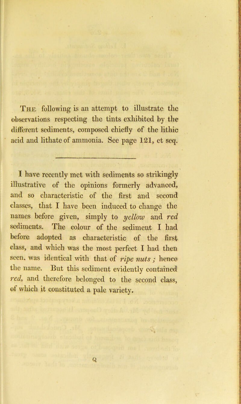 The following is an attempt to illustrate the observations respecting the tints exhibited by the different sediments, composed chiefly of the lithic acid and lithateof ammonia. See page 121, et seq. I have recently met with sediments so strikingly illustrative of the opinions formerly advanced, and so characteristic of the first and second classes, that I have been induced to change the names before given, simply to yellow and red sediments. The colour of the sediment I had before adopted as characteristic of the first class, and which was the most perfect I had then seen, was identical with that of ripe nuts ; hence the name. But this sediment evidently contained red, and therefore belonged to the second class, of which it constituted a pale variety.