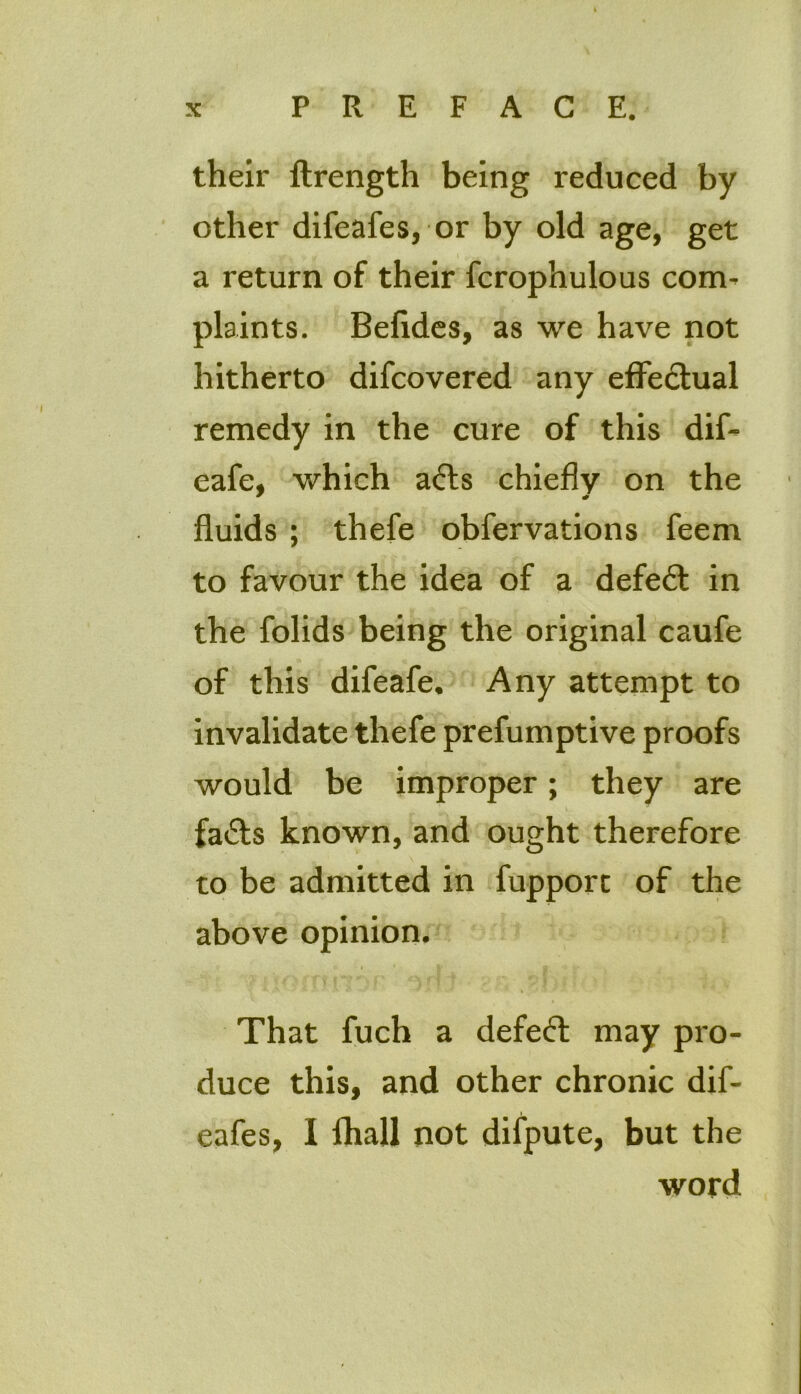 their ftrength being reduced by other difeafes, or by old age, get a return of their fcrophulous com- plaints. Befides, as we have not hitherto difcovered any effectual remedy in the cure of this dif- eafe, which adls chiefly on the fluids ; thefe obfervations feem to favour the idea of a defedf in the folids being the original caufe of this difeafe. Any attempt to invalidate thefe prefumptive proofs would be improper; they are fadts known, and ought therefore to be admitted in fupporc of the above opinion. That fuch a defedt may pro- duce this, and other chronic dif- eafes, I fliall not difpute, but the word