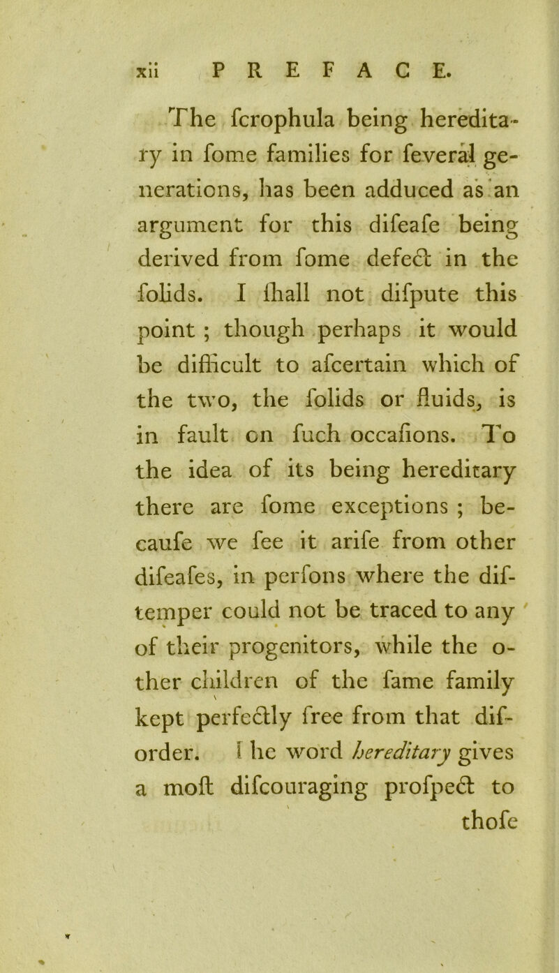 • • The fcrophula being heredita- ry in fome families for feveral ge- nerations, has been adduced as an argument for this difeafe being derived from fome defect in the folids. I lhall not difpute this point; though perhaps it would be difficult to afcertain which of the two, the folids or fluids, is in fault on fuch occaffons. To the idea of its being hereditary there are fome exceptions ; be- \ caufe we fee it arife from other difeafes, in perfons where the dif- temper could not be traced to any of their progenitors, while the o- ther children of the fame family kept perfectly free from that dis- order. i he word hereditary gives a moft difeouraging profpect to thofe