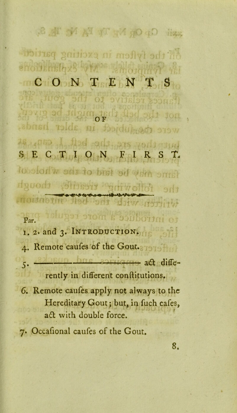 CONTENTS <>} OF • if SECTION FIRST. !OI i to bmt J '.J >377 jnttw c fll «• »>« . ■ rr Far. i. 2. and 3. Introduction. 4. Remote caufes of the Gout. 5. aft diffe- rently in different conftitutions. 6. Remote caufes apply not always to the Hereditary Gout; but, in fuch cafes, afl: with double force. ■M 7. Occafional caufes of the Gout. 8.