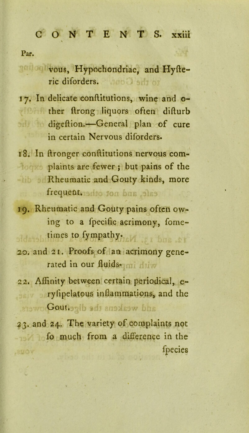 \ Par. vous, Hypochondriac, and Hyfte- ric diforders. 17. In delicate conftitutions, wine and o- ther ftrong liquors often difturb digeftion.—General plan of cure in certain Nervous diforders. 18. In ftronger conftitutions nervous com- plaints are fewer 5 but pains of the Rheumatic and Gouty kinds, more frequent. 19. Rheumatic and Gouty pains often ow- ing to a fpecific acrimony, fome- times to fympathy. 20. and 21. Proofs of an acrimony gene- rated in our fluids- 22. Affinity between certain periodical, e- ryfipelatous inflammations, and the Gout. 1 o 23. and 24. The variety of complaints not fo much from a difference in the f * ■ ■ • * fpecies