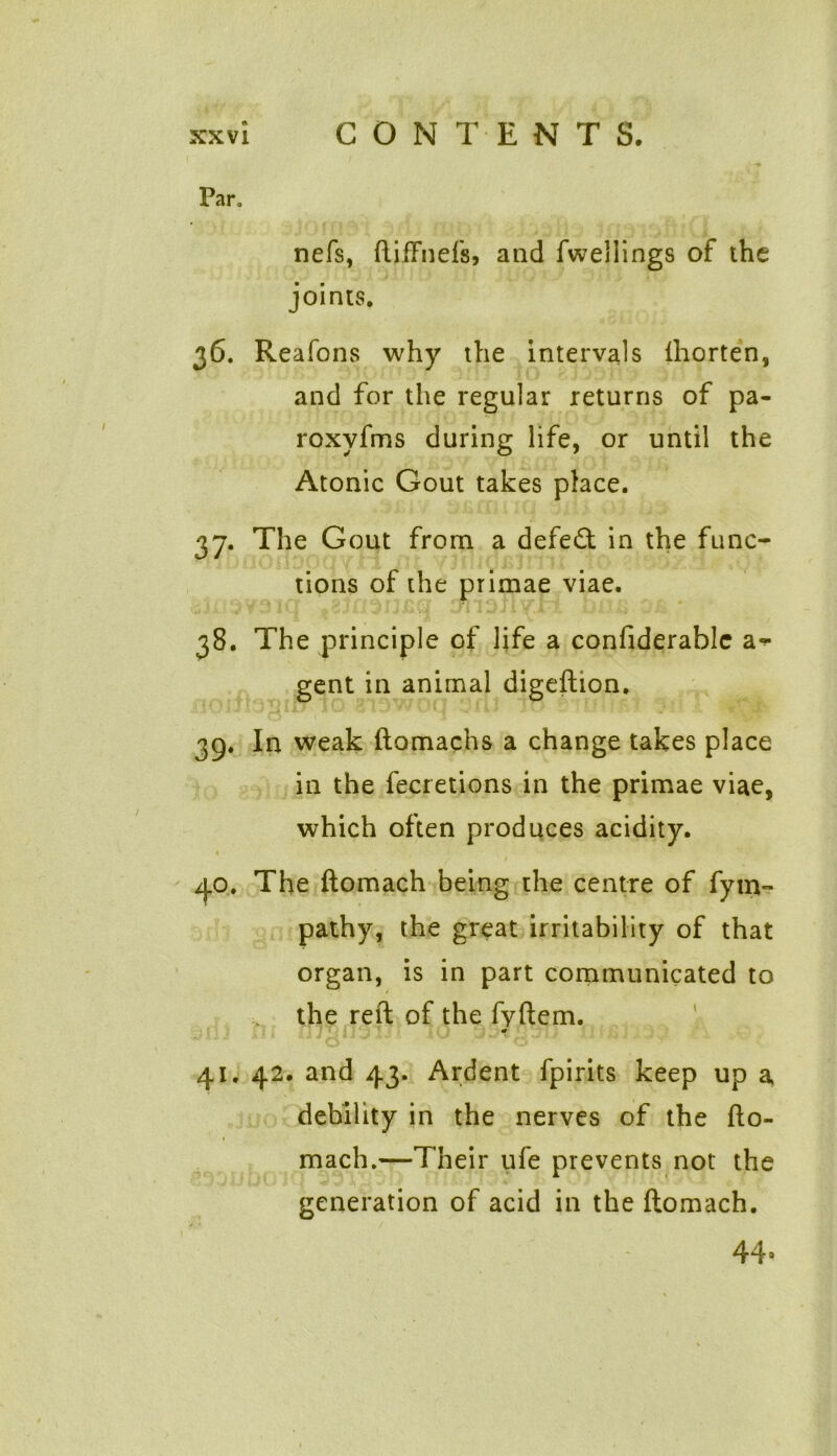 Par, nefs, ftifFnefs, and fwellings of the joints. 36. Reafons why the intervals lhorten, and for the regular returns of pa- roxyfms during life, or until the Atonic Gout takes place. 37. The Gout from a defeat in the func- tions of the primae viae. 38. The principle of life a confiderablc ar- gent in animal digeftion. 39. In weak ftomachs a change takes place in the fecretions in the primae viae, which often produces acidity. 1 40. The ftomach being the centre of fytn~ pathy, the great irritability of that organ, is in part communicated to the reft of the fyftem. 41. 42. and 43. Ardent fpirits keep up a debility in the nerves of the fto- mach.—Their ufe prevents not the generation of acid in the ftomach. 44-