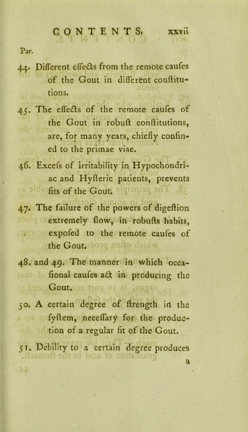 \/* ^ f I y * , v Par. 44. Different effects from the remote caufes of the Gout in different conftitu- tions. 45. The effects of the remote caufes of the Gout in robuft conftitutions, are, for many years, chiefly confin- ed to the primae viae. 46. Excefs of irritability in Hypochondri- ac and Hyfleric patients, prevents fits of the Gout. 47. The failure of the powers of digeftion extremely flow, in robufts habits, expofed to the remote caufes of the Gout. 48. and 49. The manner in which occa- fional caufes a£t in producing the Gout. 50. A certain degree of ftrength itl the fyftem, neceflary for the produc- tion of a regular fit of the Gout. 51. Debility to a certain degree produces a
